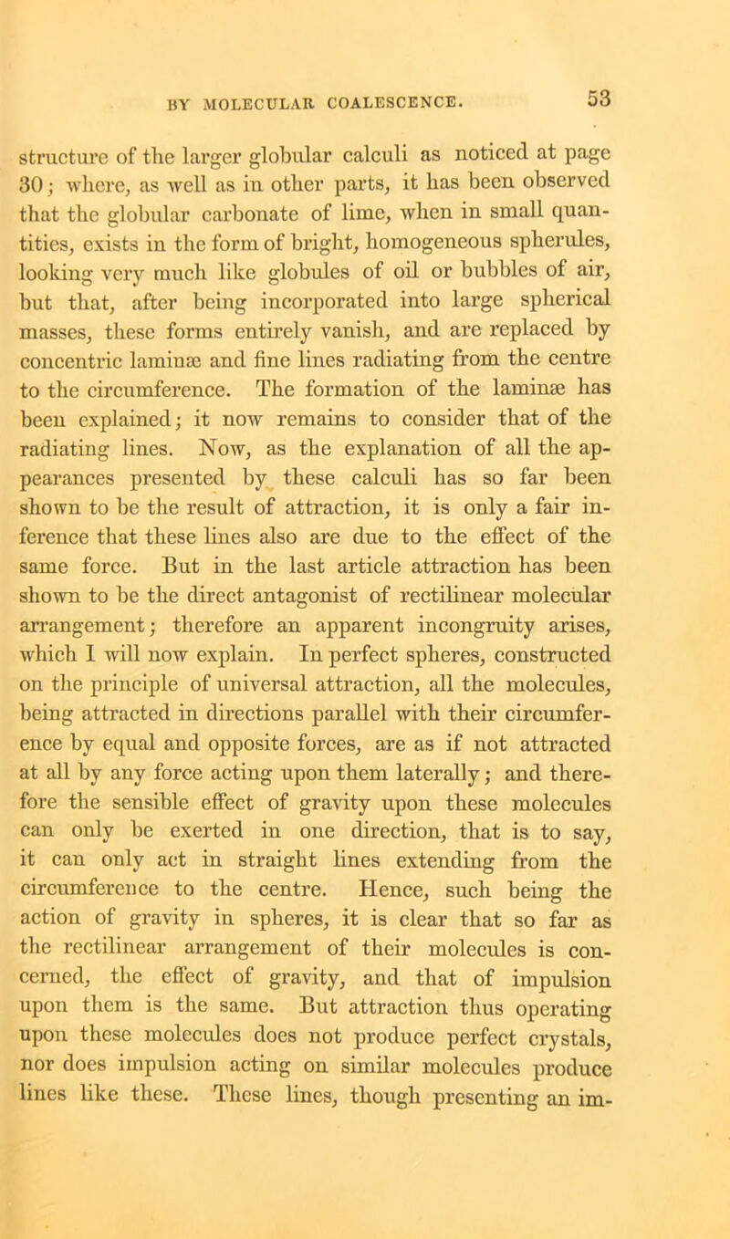 structure of the larger globular calculi as noticed at page 30; where, as well as in other parts, it has been observed that the globular carbonate of lime, when in small quan- tities, exists in the form of bright, homogeneous spherules, looking very much like globules of oil or hubbies of air, but that, after being incorporated into large spherical masses, these forms entirely vanish, and are replaced by concentric laminse and fine lines radiating from the centre to the circumference. The formation of the laminae has been explained; it now remains to consider that of the radiating lines. Now, as the explanation of all the ap- pearances presented by these calculi has so far been shown to be the result of attraction, it is only a fair in- ference that these lines also are due to the effect of the same force. But in the last article attraction has been shown to be the direct antagonist of rectilinear molecular arrangement; therefore an apparent incongruity arises, which 1 will now explain. In perfect spheres, constructed on the principle of universal attraction, all the molecules, being attracted in directions parallel with their circumfer- ence by equal and opposite forces, are as if not attracted at all by any force acting upon them laterally; and there- fore the sensible effect of gravity upon these molecules can only be exerted in one direction, that is to say, it can only act in straight lines extending from the circumference to the centre. Hence, such being the action of gravity in spheres, it is clear that so far as the rectilinear arrangement of their molecules is con- cerned, the effect of gravity, and that of impulsion upon them is the same. But attraction thus operating upon these molecules does not produce perfect crystals, nor does impulsion acting on similar molecules produce lines like these. These lines, though presenting an im-