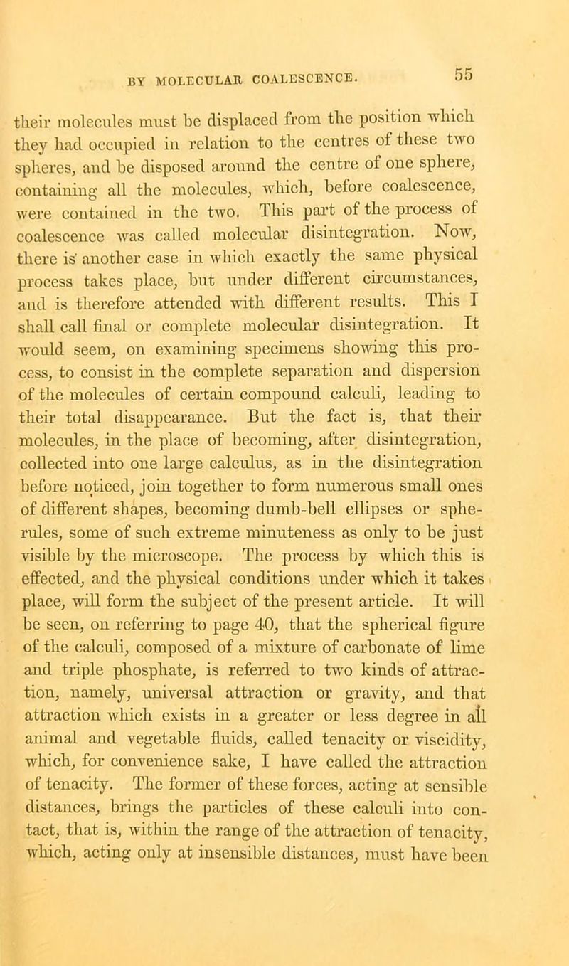 their molecules must be displaced from the position which they had occupied in relation to the centres of these two spheres, and he disposed around the centre of one sphere, containing: all the molecules, which, before coalescence, were contained in the two. This part of the process 01 coalescence was called molecular disintegration. Now, there is' another case in which exactly the same physical process takes place, but under different circumstances, and is therefore attended with different results. This I shall call final or complete molecular disintegration. It would seem, on examining specimens showing this pro- cess, to consist in the complete separation and dispersion of the molecules of certain compound calculi, leading to their total disappearance. But the fact is, that their molecules, in the place of becoming, after disintegration, collected into one large calculus, as in the disintegration before noticed, join together to form numerous small ones of different shapes, becoming dumb-bell ellipses or sphe- rules, some of such extreme minuteness as only to be just visible by the microscope. The process by which this is effected, and the physical conditions under which it takes place, will form the subject of the present article. It will be seen, on referring to page 40, that the spherical figure of the calculi, composed of a mixture of carbonate of lime and triple phosphate, is referred to two kinds of attrac- tion, namely, universal attraction or gravity, and that attraction which exists in a greater or less degree in all animal and vegetable fluids, called tenacity or viscidity, which, for convenience sake, I have called the attraction of tenacity. The former of these forces, acting at sensible distances, brings the particles of these calculi into con- tact, that is, within the range of the attraction of tenacity, which, acting only at insensible distances, must have been