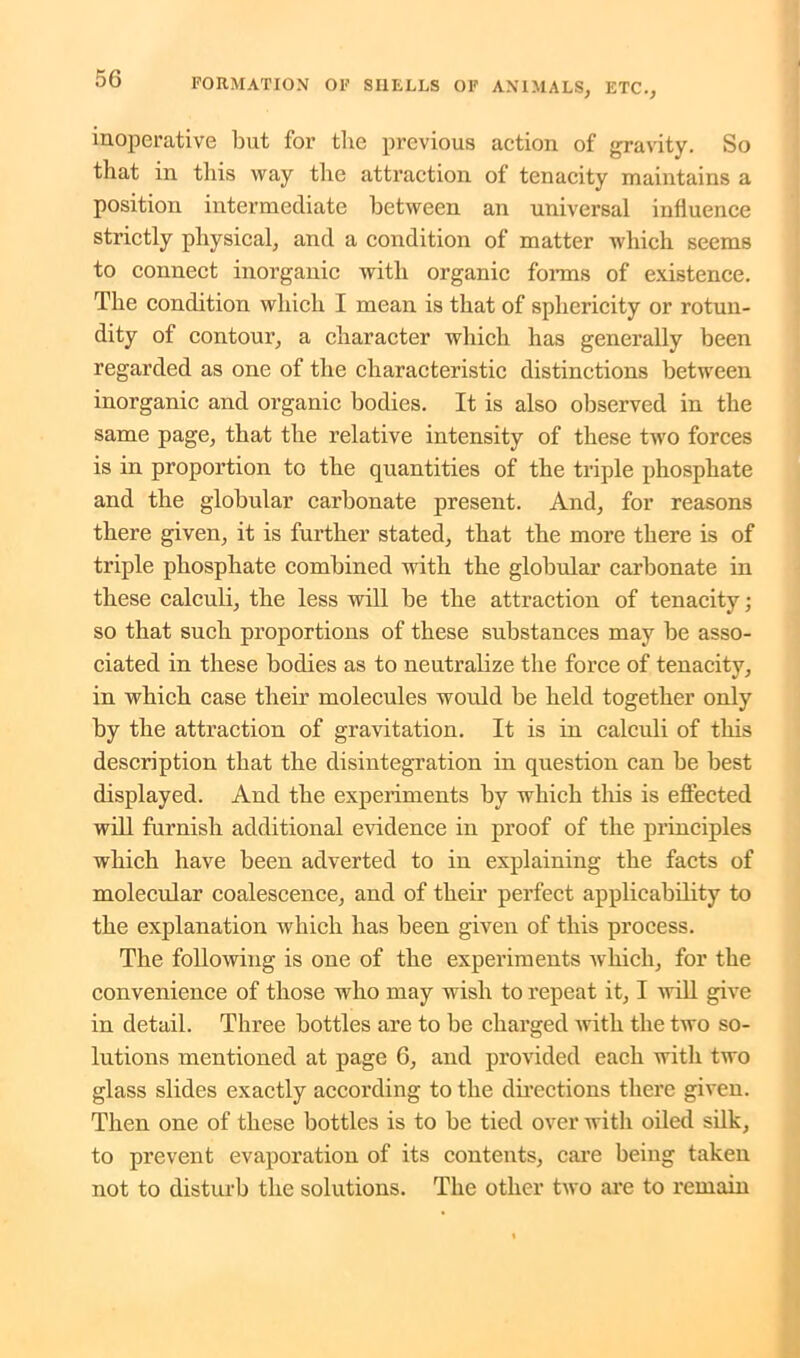inoperative but for tlie previous action of gravity. So that in this way the attraction of tenacity maintains a position intermediate between an universal influence strictly physical, and a condition of matter which seems to connect inorganic with organic forms of existence. The condition which I mean is that of sphericity or rotun- dity of contour, a character which has generally been regarded as one of the characteristic distinctions between inorganic and organic bodies. It is also observed in the same page, that the relative intensity of these twro forces is in proportion to the quantities of the triple phosphate and the globular carbonate present. And, for reasons there given, it is further stated, that the more there is of triple phosphate combined with the globular carbonate in these calculi, the less will be the attraction of tenacity; so that such proportions of these substances may be asso- ciated in these bodies as to neutralize the force of tenacity, in which case their molecules would be held together only by the attraction of gravitation. It is in calculi of this description that the disintegration in question can be best displayed. And the experiments by which this is effected will furnish additional evidence in proof of the principles which have been adverted to in explaining the facts of molecular coalescence, and of their perfect applicability to the explanation which has been given of this process. The following is one of the experiments which, for the convenience of those who may wish to repeat it, I will give in detail. Three bottles are to be charged with the two so- lutions mentioned at page 6, and provided each with two glass slides exactly according to the directions there given. Then one of these bottles is to be tied over with oiled silk, to prevent evaporation of its contents, care being taken not to disturb the solutions. The other two are to remain