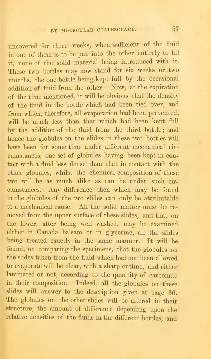uncovered for tliree weeks, when sufficient of the fluid in one of them is to he put into the other entirely to fill it, none of the solid material being introduced with it. These two bottles may now stand for six weeks or two months, the one bottle being kept full by the occasional addition of fluid from the other. Now, at the expiration of the time mentioned, it will be obvious that the density of the fluid in the bottle which had been tied over, and from which, therefore, all evaporation had been prevented, will be much less than that which had been kept full by the addition of the fluid from the third bottle; and hence the globules on the slides in these two bottles will have been for some time under different mechanical cir- cumstances, one set of globules having been kept in con- tact with a fluid less dense than that in contact with the other globules, whilst the chemical composition of these two will be as much alike as can be under such cir- cumstances. Any difference then which may be found in the globules of the two slides can only be attributable to a mechanical cause. All the solid matter must be re- moved from the upper surface of these slides, and that on the lower, after being well washed, may be examined either in Canada balsam or in glycerine, all the slides being treated exactly in the same manner. It will be found, on comparing the specimens, that the globules on the slides taken from the fluid which had not been allowed to evaporate will be clear, with a sharp outline, and either laminated or not, according to the quantity of carbonate in their composition. Indeed, all the globules on these slides will answer to the description given at page 36. The globules on the other slides will be altered in their structure, the amount of difference depending upon the relative densities of the fluids in the different bottles, and