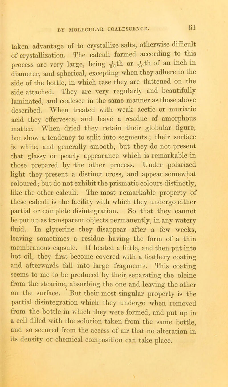 taken advantage of to crystallize salts, otherwise difficult of crystallization. The calculi formed according to this process are very large, being ^th or ^th of an inch in diameter, and spherical, excepting when they adhere to the side of the bottle, in which case they are flattened on the side attached. They are very regularly and beautifully laminated, and coalesce in the same manner as those above described. When treated with weak acetic or muriatic acid they effervesce, and leave a residue of amorphous matter. When dried they retain their globular figure, but show a tendency to split into segments; their surface is white, and generally smooth, but they do not present that glassy or pearly appearance which is remarkable in those prepared by the other process. Under polarized light they present a distinct cross, and appear somewhat coloured; but do not exhibit the prismatic colours distinctly, like the other calculi. The most remarkable property of these calculi is the facility with which they undergo either partial or complete disintegration. So that they cannot be put up as transparent objects permanently, in any watery fluid. In glycerine they disappear after a few weeks, leaving sometimes a residue having the form of a thin membranous capsule. If heated a little, and then put into hot oil, they first become covered with a feathery coating and afterwards fall into large fragments. This coating seems to me to be produced by then’ separating the oleine from the stearine, absorbing the one and leaving the other on the surface. But then most singular property is the partial disintegration which they undergo when removed from the bottle in which they were formed, and put up in a cell filled with the solution taken from the same bottle, and so secured from the access of air that no alteration in its density or chemical composition can take place.