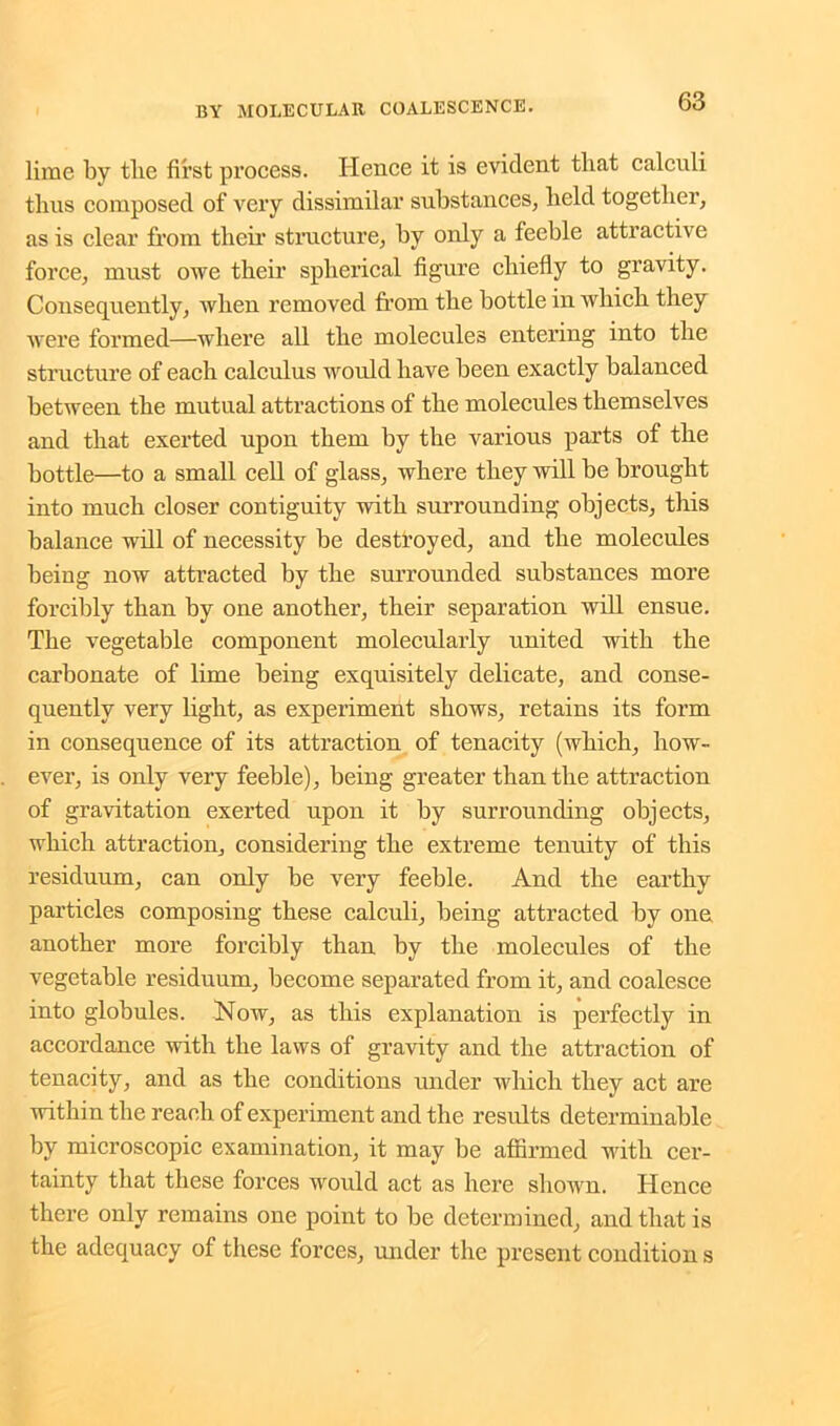 lime by tlie first process. Hence it is evident that calculi thus composed of very dissimilar substances, held together, as is clear from their structure, by only a feeble attractive force, must owe their spherical figure chiefly to gravity. Consequently, when removed from the bottle in which they were formed—where all the molecules entering into the structure of each calculus would have been exactly balanced between the mutual attractions of the molecules themselves and that exerted upon them by the various parts of the bottle—to a small cell of glass, where they will be brought into much closer contiguity with surrounding objects, this balance will of necessity be destroyed, and the molecules being now attracted by the surrounded substances more forcibly than by one another, their separation will ensue. The vegetable component molecularly united with the carbonate of lime being exquisitely delicate, and conse- quently very light, as experiment shows, retains its form in consequence of its attraction of tenacity (which, how- ever, is only very feeble), being greater than the attraction of gravitation exerted upon it by surrounding objects, which attraction, considering the extreme tenuity of this residuum, can only be very feeble. And the earthy particles composing these calculi, being attracted by one another more forcibly than by the molecules of the vegetable residuum, become separated from it, and coalesce into globules. Now, as this explanation is perfectly in accordance with the laws of gravity and the attraction of tenacity, and as the conditions under which they act are within the reach of experiment and the results determinable by microscopic examination, it may be affirmed with cer- tainty that these forces would act as here shown. Hence there only remains one point to be determined, and that is the adequacy of these forces, under the present condition s