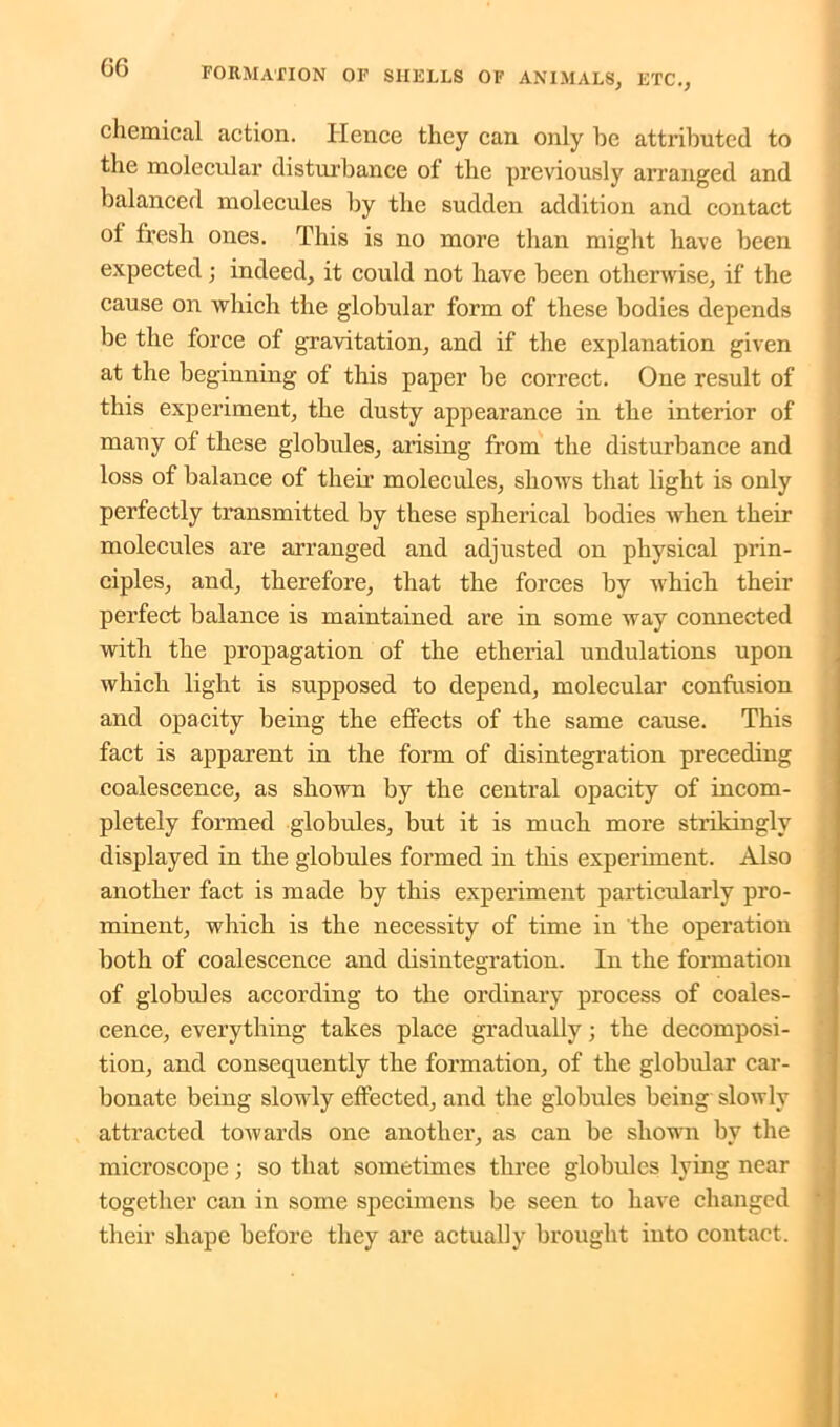 chemical action. Hence they can only be attributed to the molecular disturbance of the previously arranged and balanced molecules by the sudden addition and contact of fresh ones. This is no more than might have been expected; indeed, it could not have been otherwise, if the cause on which the globular form of these bodies depends be the force of gravitation, and if the explanation given at the beginning of this paper be correct. One result of this experiment, the dusty appearance in the interior of many of these globules, arising from the disturbance and loss of balance of their molecules, shows that light is only perfectly transmitted by these spherical bodies when their molecules are arranged and adjusted on physical prin- ciples, and, therefore, that the forces by which their perfect balance is maintained are in some way connected with the propagation of the etherial undulations upon which light is supposed to depend, molecular confusion and opacity being the effects of the same cause. This fact is apparent in the form of disintegration preceding coalescence, as shown by the central opacity of incom- pletely formed globules, but it is much more strikingly displayed in the globules formed in this experiment. Also another fact is made by this experiment particularly pro- minent, which is the necessity of time in the operation both of coalescence and disintegration. In the formation of globules according to the ordinary process of coales- cence, everything takes place gradually; the decomposi- tion, and consequently the formation, of the globular car- bonate being slowly effected, and the globules being slowly attracted towards one another, as can be shown by the microscope; so that sometimes three globules lying near together can in some specimens be seen to have changed their shape before they are actually brought into contact.