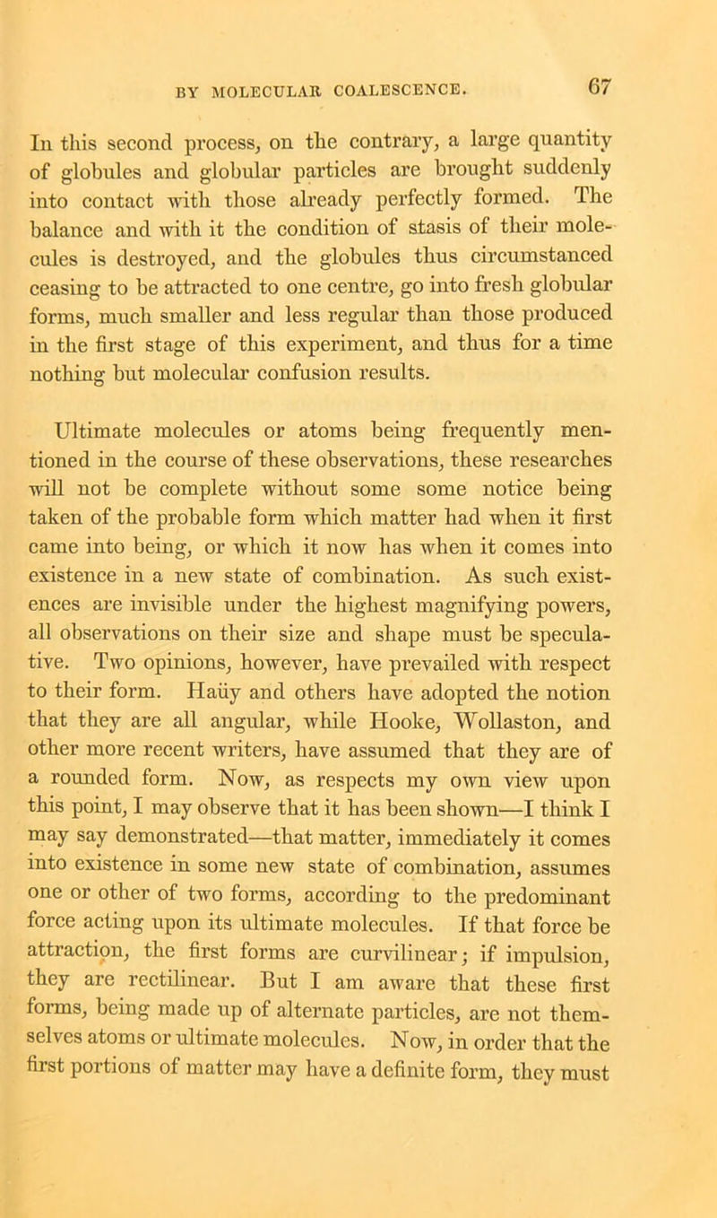 Iii this second process, on the contrary, a large quantity of globules and globular particles are brought suddenly into contact with those already perfectly formed. The balance and with it the condition of stasis of their mole- cules is destroyed, and the globules thus circumstanced ceasing to be attracted to one centre, go into fresh globular forms, much smaller and less regular than those produced in the first stage of this experiment, and thus for a time nothing but molecular confusion results. Ultimate molecules or atoms being frequently men- tioned in the course of these observations, these researches will not be complete without some some notice being taken of the probable form which matter had when it first came into being, or which it now has when it comes into existence in a new state of combination. As such exist- ences are invisible under the highest magnifying powers, all observations on their size and shape must be specula- tive. Two opinions, however, have prevailed with respect to their form. Haiiy and others have adopted the notion that they are all angular, while Hooke, Wollaston, and other more recent writers, have assumed that they are of a rounded form. Now, as respects my own view upon this point, I may observe tbat it has been shown—I think I may say demonstrated—that matter, immediately it comes into existence in some new state of combination, assumes one or other of two forms, according to the predominant force acting upon its ultimate molecules. If that force be attraction, the first forms are curvilinear; if impulsion, they are rectilinear. But I am aware that these first forms, being made up of alternate particles, are not them- selves atoms or ultimate molecules. Now, in order that the first portions of matter may have a definite form, they must