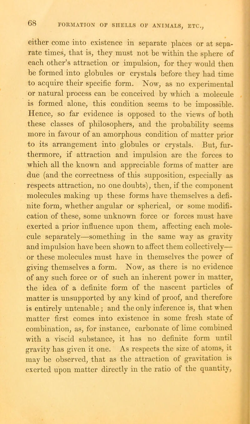 either come into existence in separate places or at sepa- rate times, that is, they must not be within the sphere of each other’s attraction or impulsion, for they would then be formed into globules or crystals before they had time to acquire their specific form. Now, as no experimental or natural process can be conceived by which a molecule is formed alone, this condition seems to be impossible. Hence, so far evidence is opposed to the views of both these classes of philosophers, and the probability seems more in favour of an amorphous condition of matter prior to its arrangement into globules or crystals. But, fur- thermore, if attraction and impulsion are the forces to which all the known and appreciable forms of matter are due (and the correctness of this supposition, especially as respects attraction, no one doubts), then, if the component molecules making up these forms have themselves a defi- nite form, whether angular or spherical, or some modifi- cation of these, some unknown force or forces must have exerted a prior influence upon them, affecting each mole- cule separately—something in the same way as gravity and impulsion have been shown to affect them collectively— or these molecules must have in themselves the power of giving themselves a form. Now, as there is no evidence of any such force or of such an inherent power in matter, the idea of a definite form of the nascent particles of matter is unsupported by any kind of proof, and therefore is entirely untenable; and the only inference is, that when matter first comes into existence in some fresh state of combination, as, for instance, carbonate of lime combined with a viscid substance, it has no definite form until gravity has given it one. As respects the size of atoms, it may be observed, that as the attraction of gravitation is exerted upon matter directly in the ratio of the quantity,
