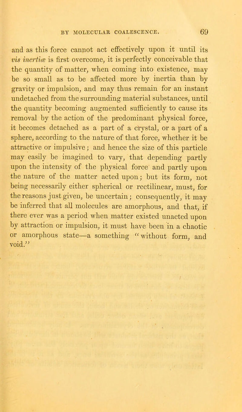 and as this force cannot act effectively upon it until its vis inertice is first overcome, it is perfectly conceivable that the quantity of matter, when coming into existence, may be so small as to be affected more by inertia than by gravity or impulsion, and may thus remain for an instant undetached from the surrounding material substances, until the quantity becoming augmented sufficiently to cause its removal by the action of the predominant physical force, it becomes detached as a part of a crystal, or a part of a sphere, according to the nature of that force, whether it be attractive or impulsive; and hence the size of this particle may easily be imagined to vary, that depending partly upon the intensity of the physical force and partly upon the nature of the matter acted upon; but its form, not being necessarily either spherical or rectilinear, must, for the reasons just given, be uncertain; consequently, it may be inferred that all molecules are amorphous, and that, if there ever was a period when matter existed unacted upon by attraction or impulsion, it must have been in a chaotic or amorphous state—a something “ without form, and void.”