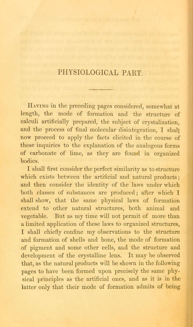PHYSIOLOGICAL PART. Having in tlie preceding pages considered, somewhat at length, the mode of formation and the structure of calculi artificially prepared, the subject of crystalization, and the process of final molecular disintegration, I shall now proceed to apply the facts elicited in the course of these inquiries to the explanation of the analogous forms of carbonate of lime, as they are found in organized bodies. I shall first consider the perfect similarity as to structure which exists between the artificial and natural products; and then consider the identity of the laws under which both classes of substances are produced; after which I shall show, that the same physical laws of formation extend to other natural structures, both animal and vegetable. But as my time will not permit of more than a limited application of these laws to organized structures, I shall chiefly confine my observations to the structure and formation of shells and bone, the mode of formation of pigment and some other cells, and the structure and development of the crystalline lens. It may be observed that, as the natural products will be shown in the following pages to have been formed upon precisely the same phy- sical principles as the artificial ones, and as it is in the latter only that their mode of formation admits of being