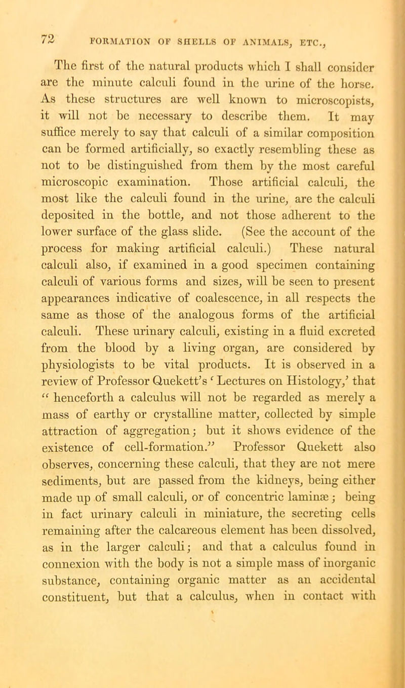 The first of the natural products which I shall consider are the minute calculi found in the urine of the horse. As these structures are well known to microscopists, it will not he necessary to describe them. It may suffice merely to say that calculi of a similar composition can be formed artificially, so exactly resembling these as not to be distinguished from them by the most careful microscopic examination. Those artificial calculi, the most like the calculi found in the urine, are the calculi deposited in the bottle, and not those adherent to the lower surface of the glass slide. (See the account of the process for making artificial calculi.) These natural calculi also, if examined in a good specimen containing calculi of various forms and sizes, will be seen to present appearances indicative of coalescence, in all respects the same as those of the analogous forms of the artificial calculi. These urinary calculi, existing in a fluid excreted from the blood by a living organ, are considered by physiologists to be vital products. It is observed in a review of Professor QueketPsf Lectures on Histology/ that “ henceforth a calculus will not be regarded as merely a mass of earthy or crystalline matter, collected by simple attraction of aggregation; but it shows evidence of the existence of cell-formation.” Professor Quekett also observes, concerning these calculi, that they are not mere sediments, but are passed from the kidneys, being either made up of small calculi, or of concentric laminae; being in fact urinary calculi in miniature, the secreting cells remaining after the calcareous element has been dissolved, as in the larger calculi; and that a calculus found in connexion with the body is not a simple mass of inorganic substance, containing organic matter as an accidental constituent, but that a calculus, when in contact with