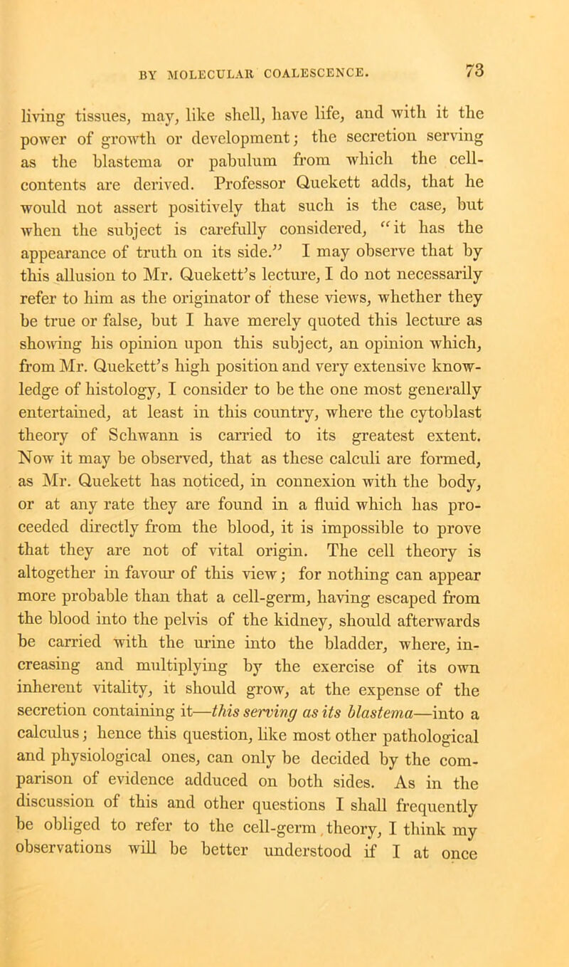 living tissues, may, like shell, have life, and with it the power of growth or development; the secretion serving as the blastema or pabulum from which the cell- contents are derived. Professor Quekett adds, that he would not assert positively that such is the case, but when the subject is carefully considered, “it has the appearance of truth on its side.” I may observe that by this allusion to Mr. Quekett's lecture, I do not necessarily refer to him as the originator of these views, whether they be true or false, but I have merely quoted this lecture as shoving his opinion upon this subject, an opinion which, from Mr. Quekett's high position and very extensive know- ledge of histology, I consider to be the one most generally entertained, at least in this country, where the cytoblast theory of Schwann is carried to its greatest extent. Now it may be observed, that as these calculi are formed, as Mr. Quekett has noticed, in connexion with the body, or at any rate they are found in a fluid which has pro- ceeded directly from the blood, it is impossible to prove that they are not of vital origin. The cell theory is altogether in favour of this view; for nothing can appear more probable than that a cell-germ, having escaped from the blood into the pelvis of the kidney, should afterwards be carried with the urine into the bladder, where, in- creasing and multiplying by the exercise of its own inherent vitality, it should grow, at the expense of the secretion containing it—this serving as its blastema—into a calculus; hence this question, like most other pathological and physiological ones, can only be decided by the com- parison of evidence adduced on both sides. As in the discussion of this and other questions I shall frequently be obliged to refer to the cell-germ, theory, I think my observations will be better understood if I at once