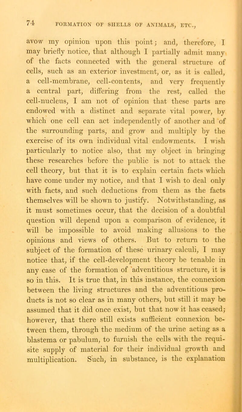 avow ray opinion upon this point; and, therefore, 1 may briefly notice, that although I partially admit many of the facts connected with the general structure of cells, such as an exterior investment, or, as it is called, a cell-membrane, cell-contents, and very frequently a central part, differing from the rest, called the cell-nucleus, I am not of opinion that these parts are endowed with a distinct and separate vital power, by which one cell can act independently of another and of the surrounding parts, and grow and multiply by the exercise of its own individual vital endowments. I wish particularly to notice also, that my object in bringing these researches before the public is not to attack the cell theory, but that it is to explain certain facts which have come under my notice, and that I wish to deal only with facts, and such deductions from them as the facts themselves will be shown to justify. Notwithstanding, as it must sometimes occur, that the decision of a doubtful question will depend upon a comparison of evidence, it will be impossible to avoid making allusions to the opinions and views of others. But to return to the subject of the formation of these urinary calculi, I may notice that, if the cell-development theory be tenable iu any case of the formation of adventitious structure, it is so in this. It is true that, in this instance, the connexion between the living structures and the adventitious pro- ducts is not so clear as in many others, but still it may be assumed that it did once exist, but that now it has ceased; however, that there still exists sufficient connexion be- tween them, through the medium of the urine acting as a blastema or pabulum, to furnish the cells with the requi- site supply of material for their individual growth and multiplication. Such, in substance, is the explanation