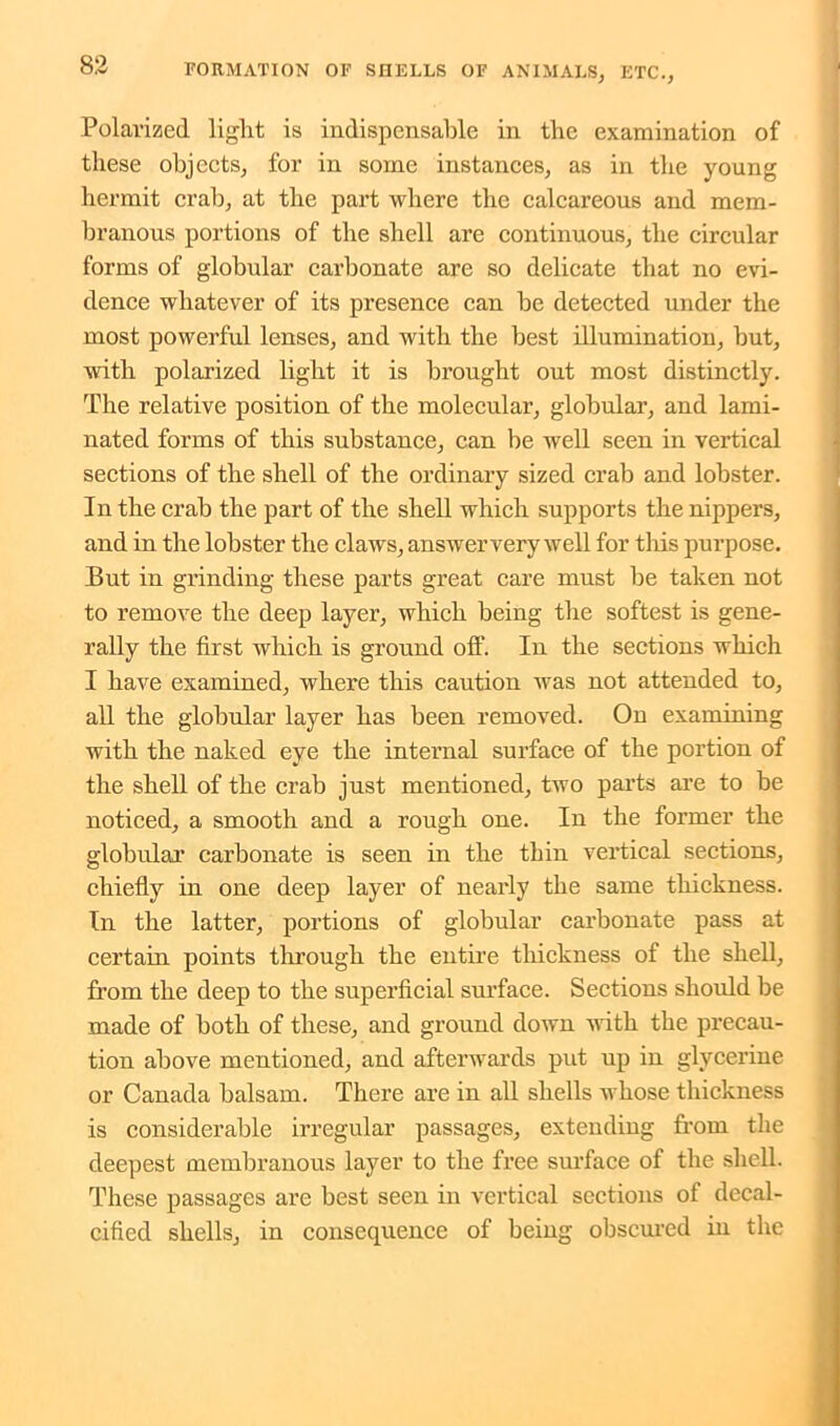Polarized light is indispensable in the examination of these objects, for in some instances, as in the young hermit crab, at the part where the calcareous and mem- branous portions of the shell are continuous, the circular forms of globular carbonate are so delicate that no evi- dence whatever of its presence can be detected under the most powerful lenses, and with the best illumination, but, with polarized light it is brought out most distinctly. The relative position of the molecular, globular, and lami- nated forms of this substance, can be well seen in vertical sections of the shell of the ordinary sized crab and lobster. In the crab the part of the shell which supports the nippers, and in the lobster the claws, answer very well for this purpose. But in grinding these parts great care must be taken not to remove the deep layer, which being the softest is gene- rally the first which is ground off. In the sections which I have examined, where this caution was not attended to, all the globular layer has been removed. On examining with the naked eye the internal surface of the portion of the shell of the crab just mentioned, two parts are to be noticed, a smooth and a rough one. In the former the globular carbonate is seen in the thin vertical sections, chiefly in one deep layer of nearly the same thickness. In the latter, portions of globular carbonate pass at certain points through the entire thickness of the shell, from the deep to the superficial surface. Sections should be made of both of these, and ground down with the precau- tion above mentioned, and afterwards put up in glycerine or Canada balsam. There are in all shells whose thickness is considerable irregular passages, extending from the deepest membranous layer to the free surface of the shell. These passages are best seen in vertical sections of decal- cified shells, in consequence of being obscured in the