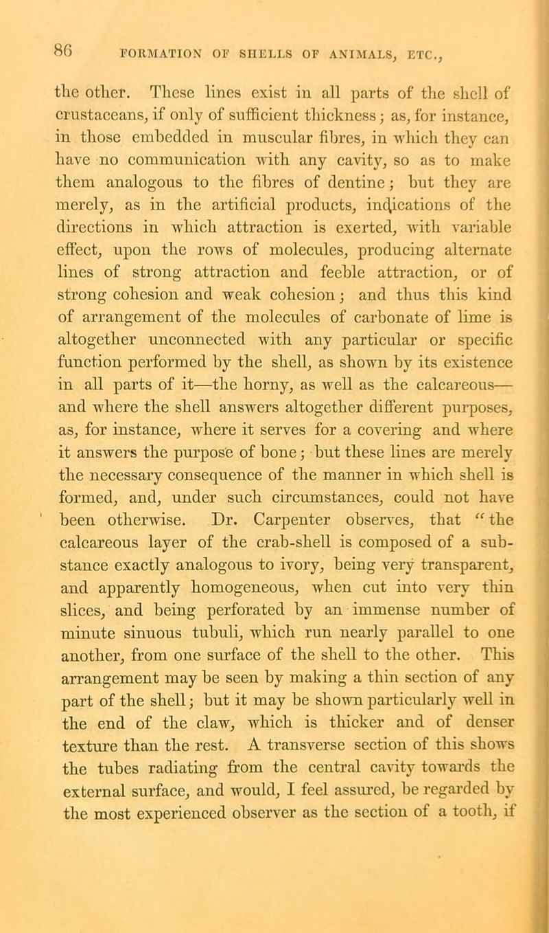 the other. These lines exist in all parts of the shell of crustaceans, if only of sufficient thickness; as, for instance, in those embedded in muscular fibres, in which they can have no communication with any cavity, so as to make them analogous to the fibres of dentine; but they are merely, as in the artificial products, indications of the directions in which attraction is exerted, with variable effect, upon the rows of molecules, producing alternate lines of strong attraction and feeble attraction, or of strong cohesion and weak cohesion; and thus this kind of arrangement of the molecules of carbonate of lime is altogether unconnected with any particular or specific function performed by the shell, as shown by its existence in all parts of it—the horny, as well as the calcareous— and where the shell answers altogether different purposes, as, for instance, where it serves for a covering and where it answers the purpose of bone; but these lines are merely the necessary consequence of the manner in which shell is formed, and, under such circumstances, could not have been otherwise. Dr. Carpenter observes, that “ the calcareous layer of the crab-shell is composed of a sub- stance exactly analogous to ivory, being very transparent, and apparently homogeneous, when cut into very thin slices, and being perforated by an immense number of minute sinuous tubuli, which run nearly parallel to one another, from one surface of the shell to the other. This arrangement may be seen by making a thin section of any part of the shell; but it may be shown particularly well in the end of the claw, which is thicker and of denser texture than the rest. A transverse section of this shows the tubes radiating from the central cavity towards the external surface, and would, I feel assured, be regarded by the most experienced observer as the section of a tooth, if