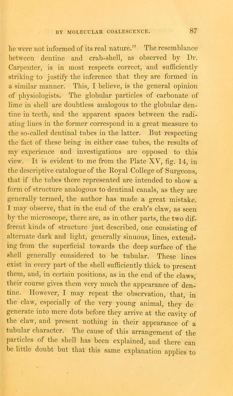 he were not informed of its real nature.” The resemblance between dentine and crab-shell, as observed by Dr. Carpenter, is in most respects correct, and sufficiently striking to justify the inference that they are formed in a similar manner. This, I believe, is the general opinion of physiologists. The globular particles of carbonate of lime in shell are doubtless analogous to the globular den- tine in teeth, and the apparent spaces between the radi- ating lines in the former correspond in a great measure to the so-called dentinal tubes in the latter. But respecting the fact of these being in either case tubes, the results of my experience and investigations are opposed to this view. It is evident to me from the Plate XV, fig. 14, in the descriptive catalogue of the Royal College of SurgeoDs, that if the tubes there represented are intended to show a form of structure analogous to dentinal canals, as they are generally termed, the author has made a great mistake. I may observe, that in the end of the crab’s claw, as seen by the microscope, there are, as in other parts, the two dif- ferent kinds of structure just described, one consisting of alternate dark and light, generally sinuous, lines, extend- ing from the superficial towards the deep surface of the shell generally considered to be tubular. These lines exist in every part of the shell sufficiently thick to present them, and, in certain positions, as in the end of the claws, their course gives them very much the appearance of den- tine. However, I may repeat the observation, that, in the claw, especially of the very young animal, they de generate into mere dots before they arrive at the cavity of the claw, and present nothing in their appearance of a tubular character. The cause of this arrangement of the particles of the shell has been explained, and there can be little doubt but that this same explanation applies to