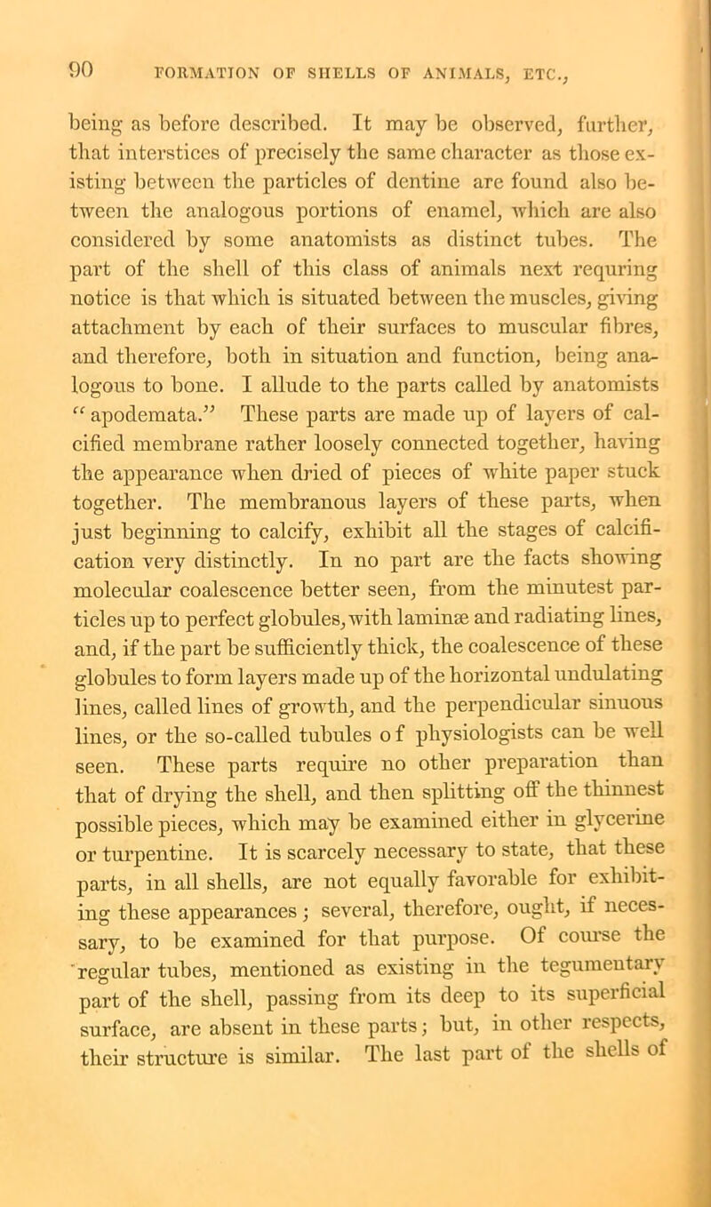 being as before described. It may be observed, farther, that interstices of precisely the same character as those ex- isting between the particles of dentine are found also be- tween the analogous portions of enamel, which are also considered by some anatomists as distinct tubes. The part of the shell of this class of animals next requring notice is that which is situated between the muscles, giving attachment by each of their surfaces to muscular fibres, and therefore, both in situation and function, being ana- logous to bone. I allude to the parts called by anatomists “ apodemata.” These parts are made up of layers of cal- cified membrane rather loosely connected together, having the appearance when dried of pieces of white paper stuck together. The membranous layers of these parts, when just beginning to calcify, exhibit all the stages of calcifi- cation very distinctly. In no part are the facts showing molecular coalescence better seen, from the minutest par- ticles up to perfect globules, with laminae and radiating lines, and, if the part be sufficiently thick, the coalescence of these globules to form layers made up of the horizontal undulating lines, called lines of growth, and the perpendicular sinuous lines, or the so-called tubules o f physiologists can be well seen. These parts require no other preparation than that of drying the shell, and then splitting off the thinnest possible pieces, which may be examined either in glycerine or turpentine. It is scarcely necessary to state, that these parts, in all shells, are not equally favorable for exhibit- ing these appearances; several, therefore, ought, if neces- sary, to be examined for that purpose. Of course the ' regular tubes, mentioned as existing in the tegumentary part of the shell, passing from its deep to its superficial surface, are absent in these parts; but, in other respects, their structure is similar. The last part of the shells of