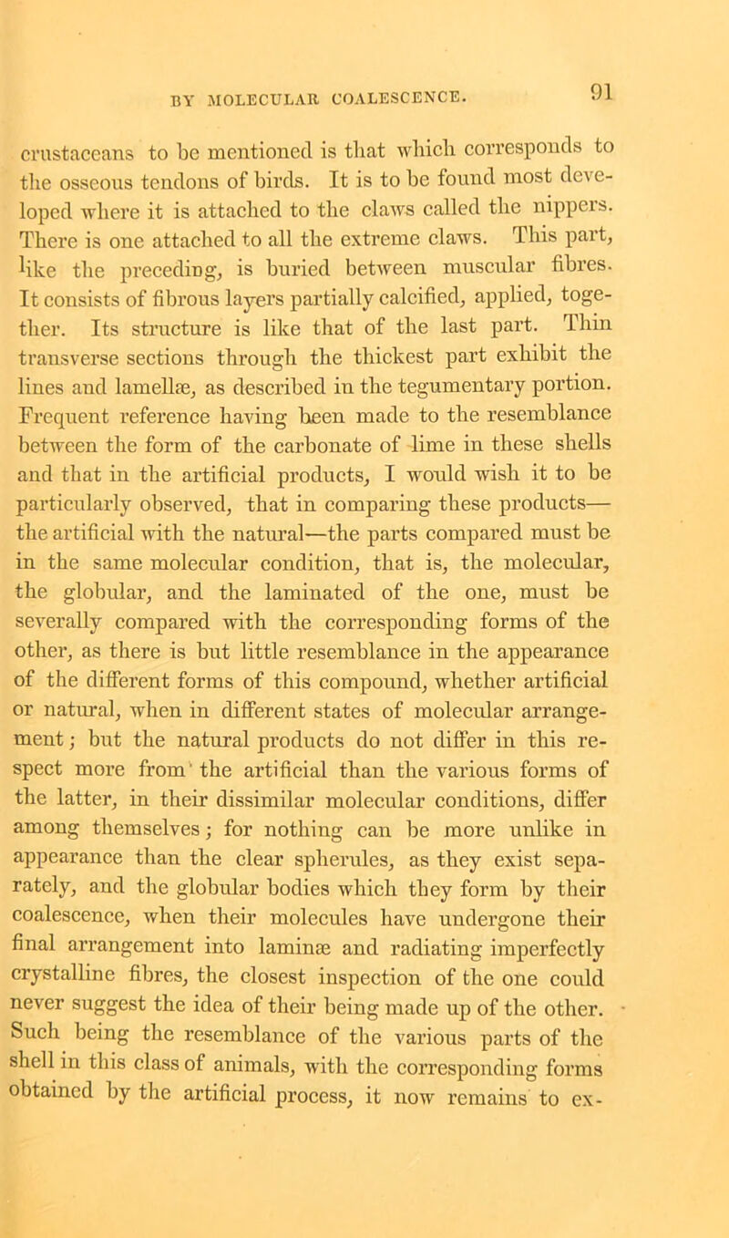 crustaceans to be mentioned is that which corresponds to the osseous tendons of birds. It is to be found most deve- loped where it is attached to the claws called the nippers. There is one attached to all the extreme claws. This part, like the preceding, is buried between muscular fibres. It consists of fibrous layers partially calcified, applied, toge- ther. Its structure is like that of the last part. Thin transverse sections through the thickest part exhibit the lines aud lamellae, as described in the tegumentary portion. Frequent reference having been made to the resemblance between the form of the carbonate of lime in these shells and that in the artificial products, I would wish it to be particularly observed, that in comparing these products— the artificial with the natural—the parts compared must be in the same molecular condition, that is, the molecular, the globular, and the laminated of the one, must be severally compared with the corresponding forms of the other, as there is but little resemblance in the appearance of the different forms of this compound, whether artificial or natural, when in different states of molecular arrange- ment ; but the natural products do not differ in this re- spect more from the artificial than the various forms of the latter, in their dissimilar molecular conditions, differ among themselves; for nothing can be more unlike in appearance than the clear spherules, as they exist sepa- rately, and the globular bodies which they form hy their coalescence, when their molecules have undergone their final arrangement into laminae and radiating imperfectly crystalline fibres, the closest inspection of the one could never suggest the idea of their being made up of the other. Such being the resemblance of the various parts of the shell in this class of animals, with the corresponding forms obtained by the artificial process, it now remains to ex-