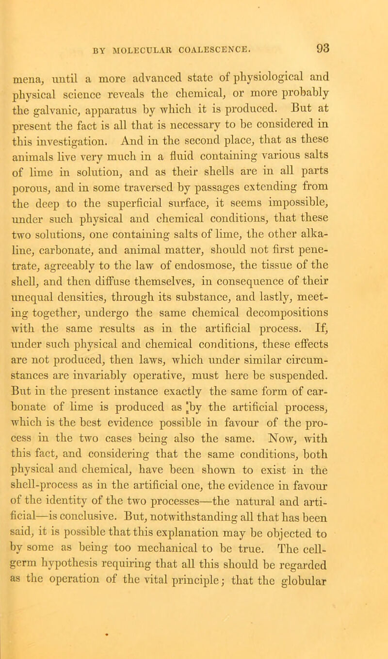 mena, until a more advanced state of physiological and physical science reveals the chemical, or more probably the galvanic, apparatus by which it is produced. But at present the fact is all that is necessary to he considered in this investigation. And in the second place, that as these animals live very much in a fluid containing various salts of lime in solution, and as their shells are in all parts porous, and in some traversed by passages extending from the deep to the superficial surface, it seems impossible, under such physical and chemical conditions, that these two solutions, one containing salts of lime, the other alka- line, carbonate, and animal matter, should not first pene- trate, agreeably to the law of endosmose, the tissue of the shell, and then diffuse themselves, in consequence of their unequal densities, through its substance, and lastly, meet- ing together, undergo the same chemical decompositions with the same results as in the artificial process. If, under such physical and chemical conditions, these effects are not produced, then laws, which under similar circum- stances are invariably operative, must here he suspended. But in the present instance exactly the same form of car- bonate of lime is produced as [by the artificial process, which is the best evidence possible in favour of the pro- cess in the two cases being also the same. Now, with this fact, and considering that the same conditions, both physical and chemical, have been shown to exist in the shell-process as in the artificial one, the evidence in favour of the identity of the two processes—the natural and arti- ficial—is conclusive. But, notwithstanding all that has been said, it is possible that this explanation may be objected to by some as being too mechanical to be true. The cell- germ hypothesis requiring that all this should be regarded as the operation of the vital principle; that the globular