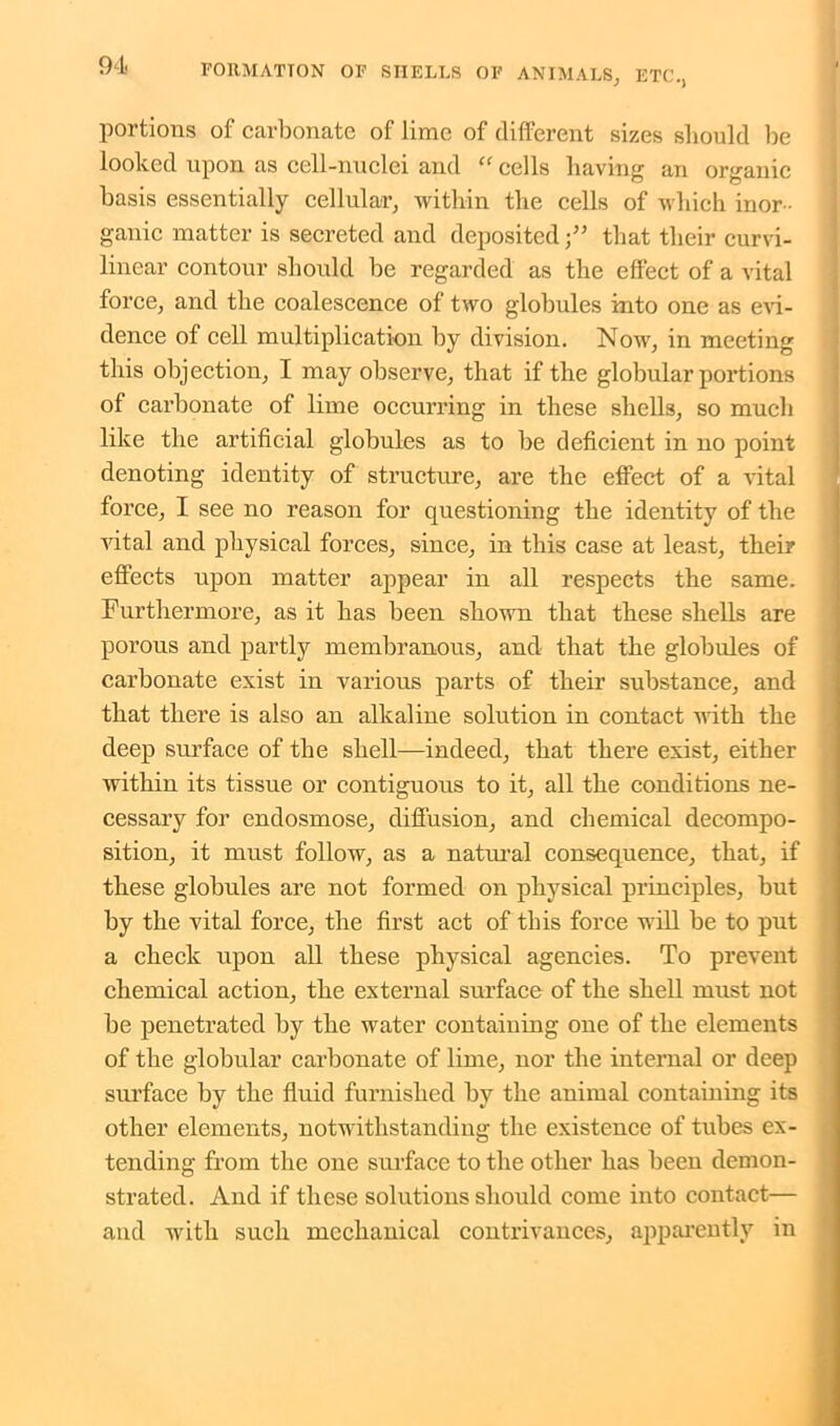 portions of carbonate of lime of different sizes should lie looked upon as cell-nuclei and “ cells having an organic basis essentially cellular, within the cells of which inor- ganic matter is secreted and depositedthat their curvi- linear contour should he regarded as the effect of a vital force, and the coalescence of two globules into one as evi- dence of cell multiplication by division. Now, in meeting this objection, I may observe, that if the globular portions of carbonate of lime occurring in these shells, so much like the artificial globules as to be deficient in no point denoting identity of structure, are the effect of a vital force, I see no reason for questioning the identity of the vital and physical forces, since, in this case at least, their effects upon matter appear in all respects the same. Furthermore, as it has been shown that these shells are porous and partly membranous, and that the globules of carbonate exist in various parts of their substance, and that there is also an alkaline solution in contact with the deep surface of the shell—indeed, that there exist, either within its tissue or contiguous to it, all the conditions ne- cessary for endosmose, diffusion, and chemical decompo- sition, it must follow, as a natural consequence, that, if these globules are not formed on physical principles, but by the vital force, the first act of this force will be to put a check upon all these physical agencies. To prevent chemical action, the external surface of the shell must not be penetrated by the water containing one of the elements of the globular carbonate of lime, nor the internal or deep surface by the fluid furnished by the animal containing its other elements, notwithstanding the existence of tubes ex- tending from the one surface to the other has been demon- strated. And if these solutions should come into contact— and with such mechanical contrivances, apparently in