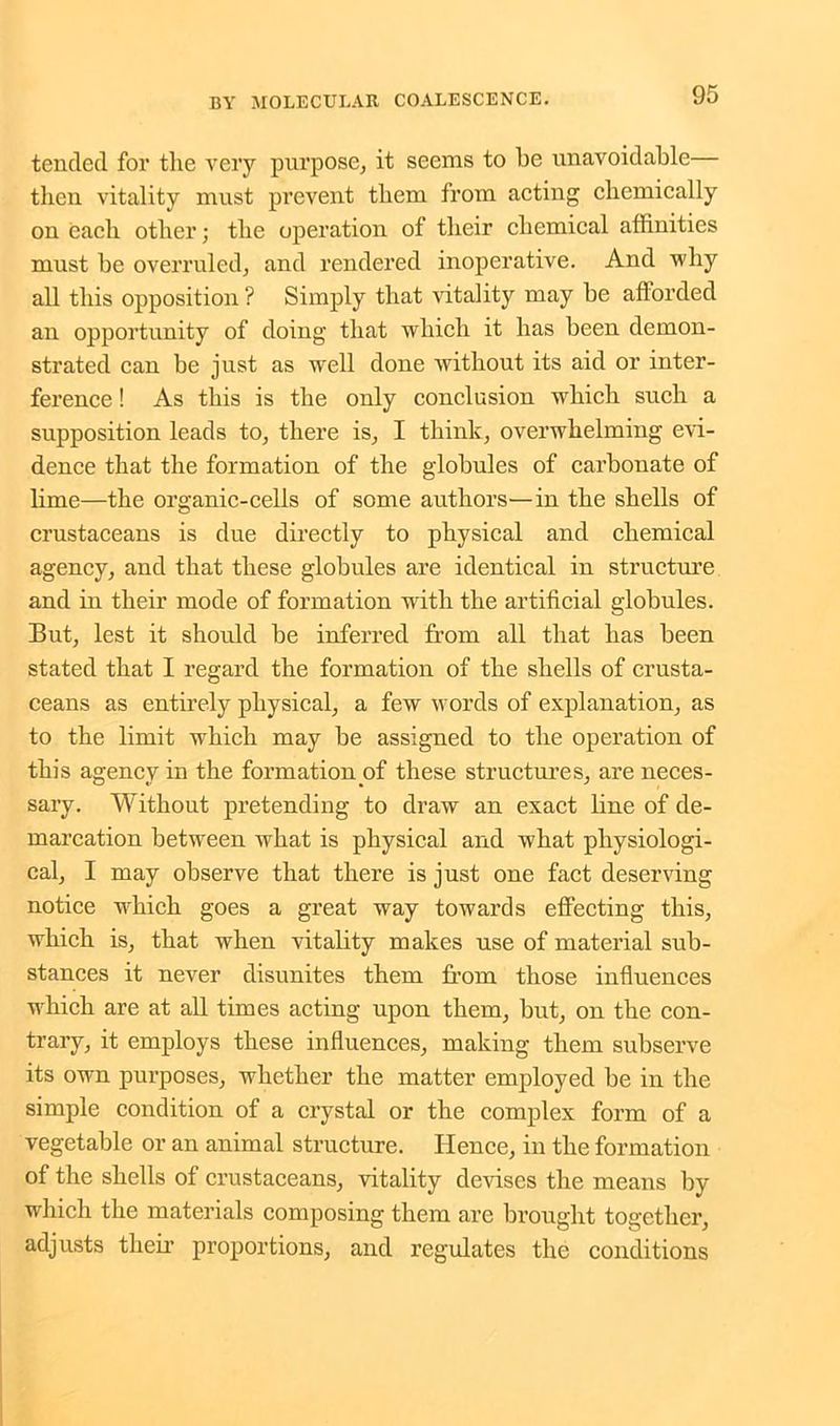 tended for the very purpose, it seems to he unavoidable— then vitality must prevent them from acting chemically on each other; the operation of their chemical affinities must be overruled, and rendered inoperative. And why all this opposition ? Simply that vitality may be afforded an opportunity of doing that which it has been demon- strated can be just as well done without its aid or inter- ference ! As this is the only conclusion which such a supposition leads to, there is, I think, overwhelming evi- dence that the formation of the globules of carbonate of lime—the organic-cells of some authors—in the shells of crustaceans is due directly to physical and chemical agency, and that these globules are identical in structure and in their mode of formation writli the artificial globules. But, lest it should be inferred from all that has been stated that I regard the formation of the shells of crusta- ceans as entirely physical, a few words of explanation, as to the limit which may be assigned to the operation of this agency in the formation of these structures, are neces- sary. Without pretending to draw an exact line of de- marcation between what is physical and what physiologi- cal, I may observe that there is just one fact deserving notice which goes a great way towards effecting this, which is, that when vitality makes use of material sub- stances it never disunites them from those influences which are at all times acting upon them, but, on the con- trary, it employs these influences, making them subserve its own purposes, whether the matter employed be in the simple condition of a crystal or the complex form of a vegetable or an animal structure. Hence, in the formation of the shells of crustaceans, vitality devises the means by which the materials composing them are brought together, adjusts their proportions, and regulates the conditions