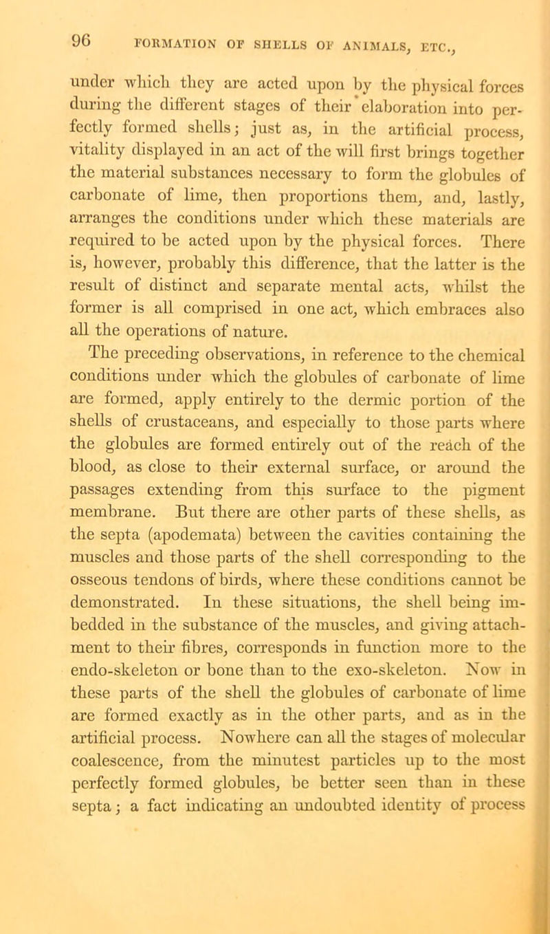 under which they are acted upon by the physical forces during the different stages of their' elaboration into per- fectly formed shells; just as, in the artificial process, vitality displayed in an act of the will first brings together the material substances necessary to form the globules of carbonate of lime, then proportions them, and, lastly, arranges the conditions under which these materials are required to be acted upon by the physical forces. There is, however, probably this difference, that the latter is the result of distinct and separate mental acts, whilst the former is all comprised in one act, which embraces also all the operations of nature. The preceding observations, in reference to the chemical conditions under which the globules of carbonate of lime are formed, apply entirely to the dermic portion of the shells of crustaceans, and especially to those parts where the globules are formed entirely out of the reach of the blood, as close to their external surface, or around the passages extending from this surface to the pigment membrane. But there are other parts of these shells, as the septa (apodemata) between the cavities containing the muscles and those parts of the shell corresponding to the osseous tendons of birds, where these conditions cannot be demonstrated. In these situations, the shell being im- bedded in the substance of the muscles, and giving attach- ment to their fibres, corresponds in function more to the endo-skeleton or bone than to the exo-skeleton. Now in these parts of the shell the globules of carbonate of lime are formed exactly as in the other parts, and as in the artificial process. Nowhere can all the stages of molecular coalescence, from the minutest particles up to the most perfectly formed globules, be better seen than in these septa; a fact indicating an undoubted identity of process