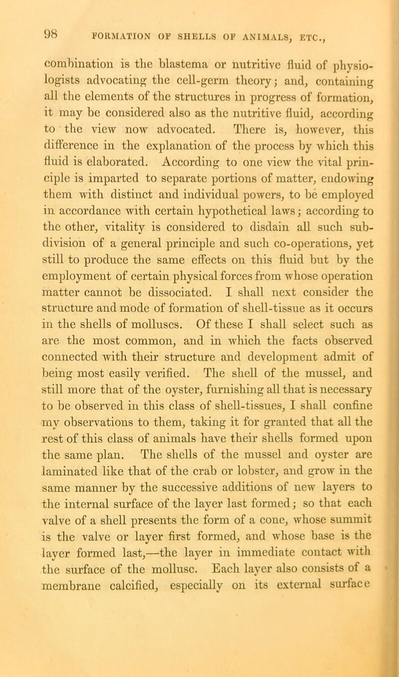combination is tlie blastema or nutritive fluid of physio- logists advocating the cell-germ theory; and, containing all the elements of the structures in progress of formation, it may be considered also as the nutritive fluid, according to the view now advocated. There is, however, this difference in the explanation of the process by which this fluid is elaborated. According to one view the vital prin- ciple is imparted to separate portions of matter, endowing them with distinct and individual powers, to be employed in accordance with certain hypothetical laws; according to the other, vitality is considered to disdain all such sub- division of a general principle and such co-operations, yet still to produce the same effects on this fluid but by the employment of certain physical forces from whose operation matter cannot be dissociated. I shall next consider the structure and mode of formation of shell-tissue as it occurs in the shells of molluscs. Of these I shall select such as are the most common, and in which the facts observed connected with their structure and development admit of being most easily verified. The shell of the mussel, and still more that of the oyster, furnishing all that is necessary to be observed in this class of shell-tissues, I shall confine my observations to them, taking it for granted that all the rest of this class of animals have their shells formed upon the same plan. The shells of the mussel and oyster are laminated like that of the crab or lobster, and grow in the same manner by the successive additions of new layers to the internal surface of the layer last formed; so that each valve of a shell presents the form of a cone, whose summit is the valve or layer first formed, and whose base is the layer formed last,—the layer in immediate contact with the surface of the mollusc. Each layer also consists of a membrane calcified, especially on its external surface