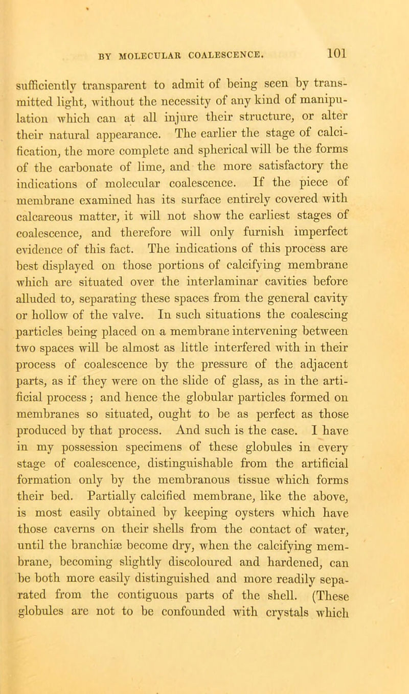 sufficiently transparent to admit of being seen by trans- mitted light, without the necessity of any kind of manipu- lation which can at all injure their structure, or alter their natural appearance. The earlier the stage of calci- fication, the more complete and spherical will be the forms of the carbonate of lime, and the more satisfactory the indications of molecular coalescence. If the piece of membrane examined has its surface entirely covered with calcareous matter, it will not show the earliest stages of coalescence, and therefore will only furnish imperfect evidence of this fact. The indications of this process are best displayed on those portions of calcifying membrane which are situated over the interlaminar cavities before alluded to, separating these spaces from the general cavity or hollow of the valve. In such situations the coalescing particles being placed on a membrane intervening between two spaces will be almost as little interfered with in their process of coalescence by the pressure of the adjacent parts, as if they were on the slide of glass, as in the arti- ficial process ; and hence the globular particles formed on membranes so situated, ought to be as perfect as those produced by that process. And such is the case. I have in my possession specimens of these globules in every stage of coalescence, distinguishable from the artificial formation only by the membranous tissue which forms their bed. Partially calcified membrane, like the above, is most easily obtained by keeping oysters which have those caverns on their shells from the contact of water, until the branchiae become dry, when the calcifying mem- brane, becoming slightly discoloured and hardened, can be both more easily distinguished and more readily sepa- rated from the contiguous parts of the shell. (These globules are not to be confounded with crystals which