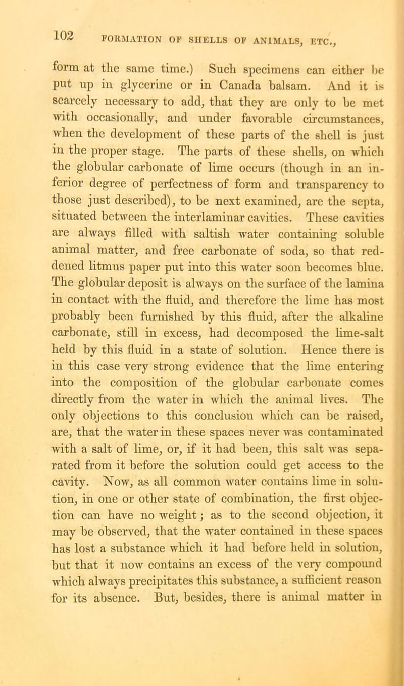 form at the same time.) Such specimens can either be put up in glycerine or in Canada balsam. And it is scarcely necessary to add, that they are only to be met with occasionally, and under favorable circumstances, when the development of these parts of the shell is just in the proper stage. The parts of these shells, on which the globular carbonate of lime occurs (though in an in- ferior degree of perfectness of form and transparency to those just described), to be next examined, are the septa, situated between the interlaminar cavities. These cavities are always filled with saltish water containing soluble animal matter, and free carbonate of soda, so that red- dened litmus paper put into this water soon becomes blue. The globular deposit is always on the surface of the lamina in contact with the fluid, and therefore the lime has most probably been furnished by this fluid, after the alkaline carbonate, still in excess, had decomposed the lime-salt held by this fluid in a state of solution. Hence there is in this case very strong evidence that the lime entering into the composition of the globular carbonate comes directly from the water in which the animal lives. The only objections to this conclusiou which can be raised, are, that the water in these spaces never was contaminated with a salt of lime, or, if it had been, this salt was sepa- rated from it before the solution could get access to the cavity. Now, as all common water contains lime in solu- tion, in one or other state of combination, the first objec- tion can have no weight; as to the second objection, it may be observed, that the water contained in these spaces has lost a substance which it had before held in solution, but that it now contains an excess of the very compound which always precipitates this substance, a sufficient reason for its absence. But, besides, there is animal matter in