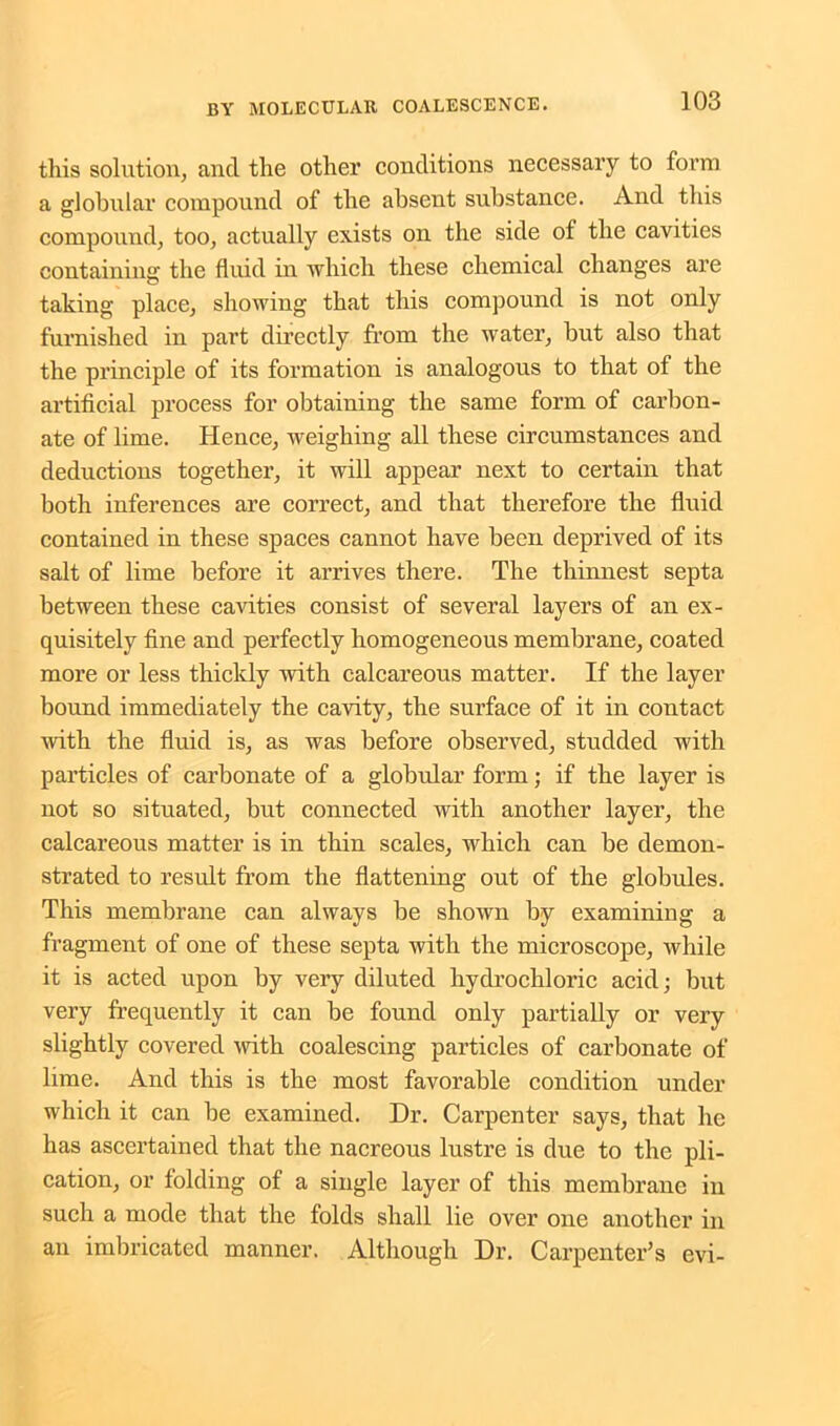 this solution, ancl the other conditions necessary to form a globular compound of the absent substance. And this compound, too, actually exists on the side of the cavities containing the fluid in which these chemical changes are taking place, showing that this compound is not only furnished in part directly from the water, but also that the principle of its formation is analogous to that of the artificial process for obtaining the same form of carbon- ate of lime. Hence, weighing all these circumstances and deductions together, it will appear next to certain that both inferences are correct, and that therefore the fluid contained in these spaces cannot have been deprived of its salt of lime before it arrives there. The thinnest septa between these cavities consist of several layers of an ex- quisitely fine and perfectly homogeneous membrane, coated more or less thickly with calcareous matter. If the layer bound immediately the cavity, the surface of it in contact with the fluid is, as was before observed, studded with particles of carbonate of a globular form; if the layer is not so situated, but connected with another layer, the calcareous matter is in thin scales, which can be demon- strated to result from the flattening out of the globules. This membrane can always be shown by examining a fragment of one of these septa with the microscope, while it is acted upon by very diluted hydrochloric acid; but very frequently it can be found only partially or very slightly covered with coalescing particles of carbonate of lime. And this is the most favorable condition under which it can be examined. Dr. Carpenter says, that he has ascertained that the nacreous lustre is due to the pli- cation, or folding of a single layer of this membrane in such a mode that the folds shall lie over one another in an imbricated manner. Although Dr. Carpenter’s evi-