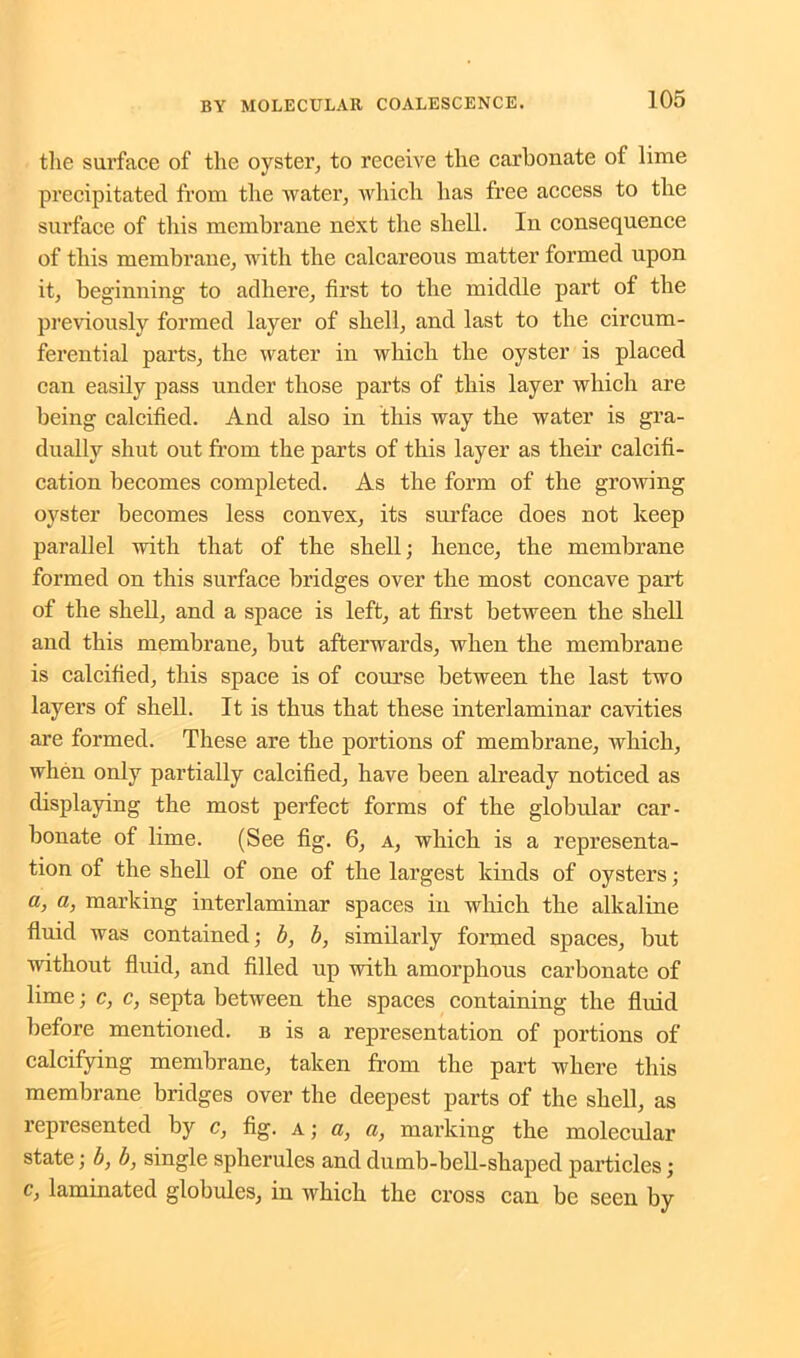 the surface of the oyster, to receive the carbonate of lime precipitated from the water, which has free access to the surface of this membrane next the shell. In consequence of this membrane, with the calcareous matter formed upon it, beginning to adhere, first to the middle part of the previously formed layer of shell, and last to the circum- ferential parts, the water in which the oyster is placed can easily pass under those parts of this layer which are being calcified. And also in this way the water is gra- dually shut out from the parts of this layer as their calcifi- cation becomes completed. As the form of the growing oyster becomes less convex, its surface does not keep parallel with that of the shell; hence, the membrane formed on this surface bridges over the most concave part of the shell, and a space is left, at first between the shell and this membrane, but afterwards, when the membrane is calcified, this space is of course between the last two layers of shell. It is thus that these interlaminar cavities are formed. These are the portions of membrane, which, when only partially calcified, have been already noticed as displaying the most perfect forms of the globular car- bonate of lime. (See fig. 6, a, which is a representa- tion of the shell of one of the largest kinds of oysters; a, a, marking interlaminar spaces in which the alkaline fluid was contained; b, b, similarly formed spaces, but without fluid, and filled up with amorphous carbonate of lime; c, c, septa between the spaces containing the fluid before mentioned, b is a representation of portions of calcifying membrane, taken from the part where this membrane bridges over the deepest parts of the shell, as represented by c, fig. a; a, a, marking the molecular state; b, b, single spherules and dumb-bell-shaped particles; c, laminated globules, in which the cross can be seen by