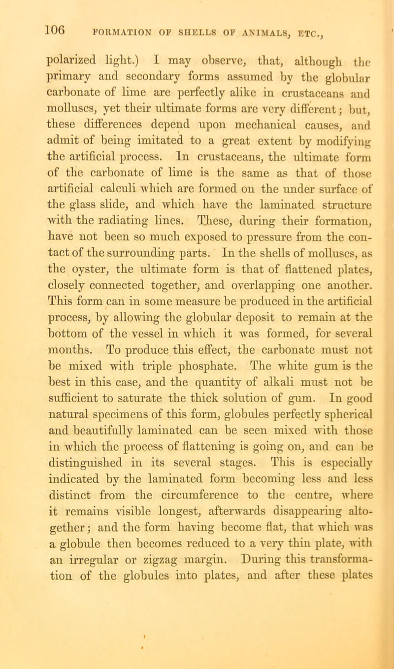 polarized light.) I may observe, that, although the primary and secondary forms assumed by the globular carbonate of lime are perfectly alike in crustaceans and molluscs, yet their ultimate forms are very different; but, these differences depend upon mechanical causes, and admit of being imitated to a great extent by modifying the artificial process. In crustaceans, the ultimate form of the carbonate of lime is the same as that of those artificial calculi which are formed on the under surface of the glass slide, and which have the laminated structure with the radiating lines. These, during their formation, have not been so much exposed to pressure from the con- tact of the surrounding parts. In the shells of molluscs, as the oyster, the ultimate form is that of flattened plates, closely connected together, and overlapping one another. This form can in some measure be produced in the artificial process, by allowing the globular deposit to remain at the bottom of the vessel in which it was formed, for several months. To produce this effect, the carbonate must not be mixed with triple phosphate. The white gum is the best in this case, and the quantity of alkali must not be sufficient to saturate the thick solution of gum. In good natural specimens of this form, globules perfectly spherical and beautifully laminated can be seen mixed with those in which the process of flattening is going on, and can he distinguished in its several stages. This is especially indicated by the laminated form becoming less and less distinct from the circumference to the centre, where it remains visible longest, afterwards disappearing alto- gether ; and the form having become flat, that which was a globule then becomes reduced to a very thin plate, with an irregular or zigzag margin. During this transforma- tion of the globules into plates, and after these plates