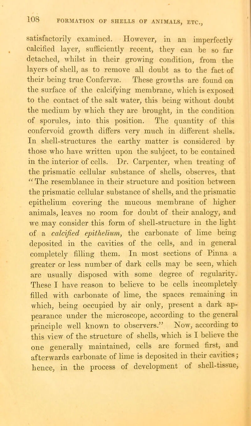 satisfactorily examined. However, in an imperfectly calcified layer, sufficiently recent, they can be so far detached, whilst in their growing condition, from the layers of shell, as to remove all doubt as to the fact of their being true Confervse. These growths are found on the surface of the calcifying membrane, which is exposed to the contact of the salt water, this being without doubt the medium by which they are brought, in the condition of sporules, into this position. The quantity of this confervoid growth differs very much in different shells. In shell-structures the earthy matter is considered by those who have written upon the subject, to be contained in the interior of cells. Hr. Carpenter, when treating of the prismatic cellular substance of shells, observes, that “ The resemblance in their structure and position between the prismatic cellular substance of shells, and the prismatic epithelium covering the mucous membrane of higher animals, leaves no room for doubt of their analogy, and we may consider this form of shell-structure in the light of a calcified epithelium, the carbonate of lime being deposited in the cavities of the cells, and in general completely filling them. In most sections of Pinna a greater or less number of dark cells may be seen, which are usually disposed with some degree of regularity. These I have reason to believe to be cells incompletely filled with carbonate of lime, the spaces remaining in which, being occupied by air only, present a dark ap- pearance under the microscope, according to the general principle well known to observers.” Now, according to this view of the structure of shells, which is I believe the one generally maintained, cells are formed first, and afterwards carbonate of lime is deposited in their cavities; hence, in the process of development of shell-tissue,