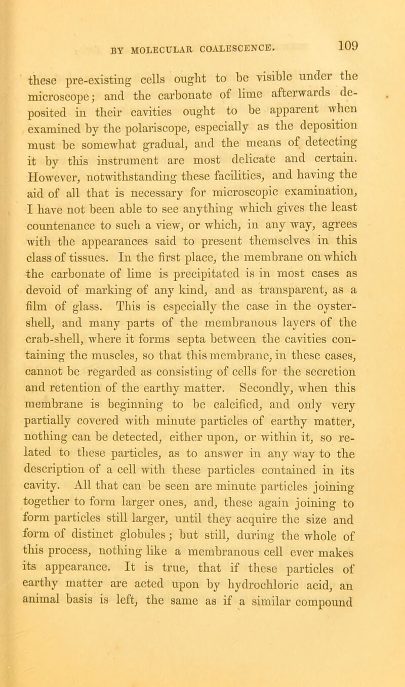 these pre-existing cells ought to be visible under the microscope; and the carbonate of lime afterwards de- posited in their cavities ought to be apparent when examined by the polariscope, especially as the deposition must be somewhat gradual, and the means of detecting it by this instrument are most delicate and certain. However, notwithstanding these facilities, and having the aid of all that is necessary for microscopic examination, I have not been able to see anything which gives the least countenance to such a view, or which, in any way, agrees with the appearances said to present themselves in this class of tissues. In the first place, the membrane on which the carbonate of lime is precipitated is in most cases as devoid of marking of any kind, and as transparent, as a film of glass. This is especially the case in the oyster- shell, and many parts of the membranous layers of the crab-shell, where it forms septa between the cavities con- taining the muscles, so that this membrane, in these cases, cannot be regarded as consisting of cells for the secretion and retention of the earthy matter. Secondly, when this membrane is beginning to be calcified, and only very partially covered with minute particles of earthy matter, nothing can be detected, either upon, or within it, so re- lated to these particles, as to answer in any way to the description of a cell with these particles contained in its cavity. All that can be seen are minute particles joining together to form larger ones, and, these again joining to form particles still larger, until they acquire the size and form of distinct globules; but still, during the whole of this process, nothing like a membranous cell ever makes its appearance. It is true, that if these particles of earthy matter are acted upon by hydrochloric acid, an animal basis is left, the same as if a similar compound