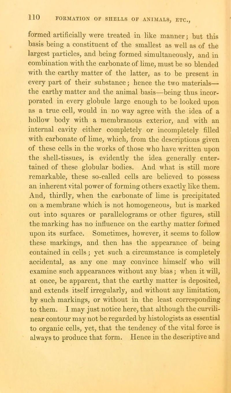 formed artificially were treated in like manner; but this basis being a constituent of the smallest as well as of the largest particles, and being formed simultaneously, and in combination with the carbonate of lime, must be so blended with the earthy matter of the latter, as to be present in every part of their substance; hence the two materials— the earthy matter and the animal basis—being thus incor- porated in every globule large enough to be looked upon as a true cell, would in no way agree with the idea of a hollow body with a membranous exterior, and with an internal cavity either completely or incompletely filled with carbonate of lime, which, from the descriptions given of these cells in the works of those who have written upon the shell-tissues, is evidently the idea generally enter- tained of these globular bodies. And what is still more remarkable, these so-called cells are believed to possess an inherent vital power of forming others exactly like them. And, thirdly, when the carbonate of lime is precipitated on a membrane which is not homogeneous, but is marked out into squares or parallelograms or other figures, still the marking has no influence on the earthy matter formed upon its surface. Sometimes, however, it seems to follow these markings, and then has the appearance of being contained in cells; yet such a circumstance is completely accidental, as any one may convince himself who will examine such appearances without any bias; when it will, at once, be apparent, that the earthy matter is deposited, and extends itself irregularly, and without any limitation, by such markings, or without in the least corresponding to them. I may just notice here, that although the curvili- near contour may not be regarded by histologists as essential to organic cells, yet, that the tendency of the vital force is always to produce that form. Hence in the descriptive and