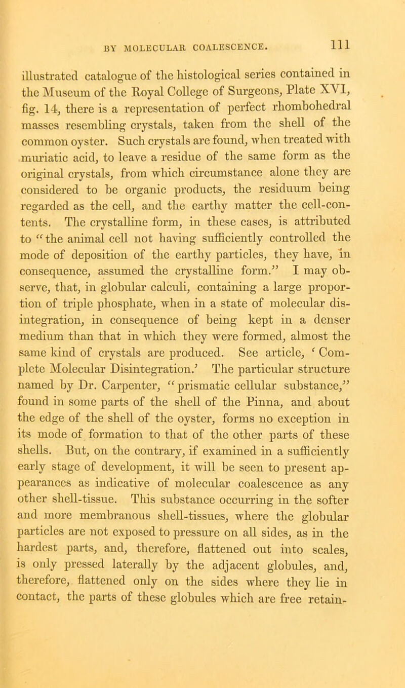 illustrated catalogue of the histological series contained in the Museum of the Royal College of Surgeons, Plate XVI, fig. 14, there is a representation of perfect rhombohedral masses resembling crystals, taken from the shell of the common oyster. Such crystals are found, when treated with muriatic acid, to leave a residue of the same form as the original crystals, from which circumstance alone they are considered to be organic products, the residuum being regarded as the cell, and the earthy matter the cell-con- tents. The crystalline form, in these cases, is attributed to “the animal cell not having sufficiently controlled the mode of deposition of the earthy particles, they have, In consequence, assumed the crystalline form.” I may ob- serve, that, in globular calculi, containing a large propor- tion of triple phosphate, when in a state of molecular dis- integration, in consequence of being kept in a denser medium than that in which they were formed, almost the same kind of crystals are produced. See article, ‘ Com- plete Molecular Disintegration.5 The particular structure named by Dr. Carpenter, “ prismatic cellular substance,55 found in some parts of the shell of the Pinna, and about the edge of the shell of the oyster, forms no exception in its mode of formation to that of the other parts of these shells. But, on the contrary, if examined in a sufficiently early stage of development, it will be seen to present ap- pearances as indicative of molecular coalescence as any other shell-tissue. This substance occurring in the softer and more membranous shell-tissues, where the globular particles are not exposed to pressure on all sides, as in the hardest parts, and, therefore, flattened out into scales, is only pressed laterally by the adjacent globules, and, therefore, flattened only on the sides where they lie in contact, the parts of these globules which are free retain-