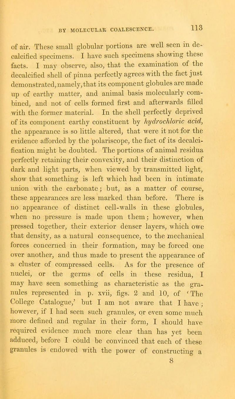 of air. These small globular portions are well seen in de- calcified specimens. I have such specimens showing these facts. I may observe, also, that the examination of the decalcified shell of pinna perfectly agrees with the fact just demonstrated, namely,that its component globules are made up of earthy matter, and animal basis molecularly com- bined, and not of cells formed first and afterwards filled with the former material. In the shell perfectly deprived of its component earthy constituent by hydrochloric acid, the appearance is so little altered, that were it not for the evidence afforded by the polariscope, the fact of its decalci- fication might be doubted. The portions of animal residua perfectly retaining their convexity, and their distinction of dark and light parts, when viewed by transmitted light, show that something is left which had been in intimate union with the carbonate; but, as a matter of course, these appearances are less marked than before. There is no appearance of distinct cell-walls in these globules, when no pressure is made upon them; however, when pressed together, their exterior denser layers, which owe that density, as a natural consequence, to the mechanical forces concerned in their formation, may be forced one over another, and thus made to present the appearance of a cluster of compressed cells. As for the presence of nuclei, or the germs of cells in these residua, I may have seen something as characteristic as the gra- nules represented in p. xvii, figs. 2 and 10, of fThe College Catalogue/ but I am not aware that I have; however, if I had seen such granules, or even some much more defined and regular in their form, I should have required evidence much more clear than has yet been adduced, before I could be convinced that each of these granules is endowed with the power of constructing a 8