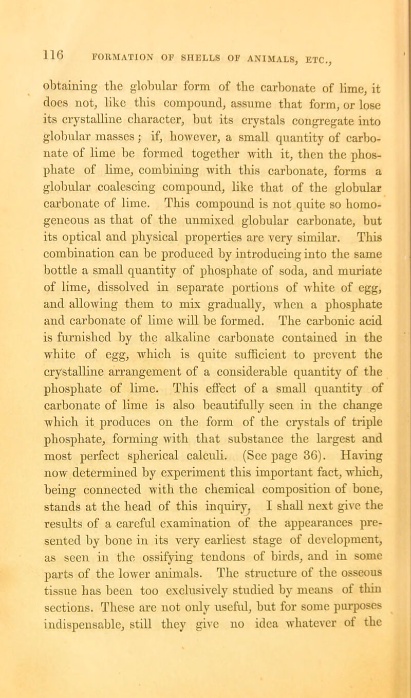 obtaining the globular form of the carbonate of lime, it does not, like this compound, assume that form, or lose its crystalline character, but its crystals congregate into globular masses; if, however, a small quantity of carbo- nate of lime be formed together with it, then the phos- phate of lime, combining with this carbonate, forms a globular coalescing compound, like that of the globular carbonate of lime. This compound is not quite so homo- geneous as that of the unmixed globular carbonate, but its optical and physical properties are very similar. This combination can be produced by introducing into the same bottle a small quantity of phosphate of soda, and muriate of lime, dissolved in separate portions of white of egg, and allowing them to mix gradually, when a phosphate and carbonate of lime will be formed. The carbonic acid is furnished by the alkaline carbonate contained in the white of egg, which is quite sufficient to prevent the crystalline arrangement of a considerable quantity of the phosphate of lime. This effect of a small quantity of carbonate of lime is also beautifully seen in the change which it produces on the form of the crystals of triple phosphate, forming with that substance the largest and most perfect spherical calculi. (See page 36). Having now determined by experiment this important fact, wliich, being connected with the chemical composition of bone, stands at the head of this inquiry, I shall next give the results of a careful examination of the appearances pre- sented by bone in its very earliest stage of development, as seen in the ossifying tendons of birds, and in some parts of the lower animals. The structure of the osseous tissue has been too exclusively studied by means of thin sections. These are not only useful, but for some purposes indispensable, still they give no idea whatever of the