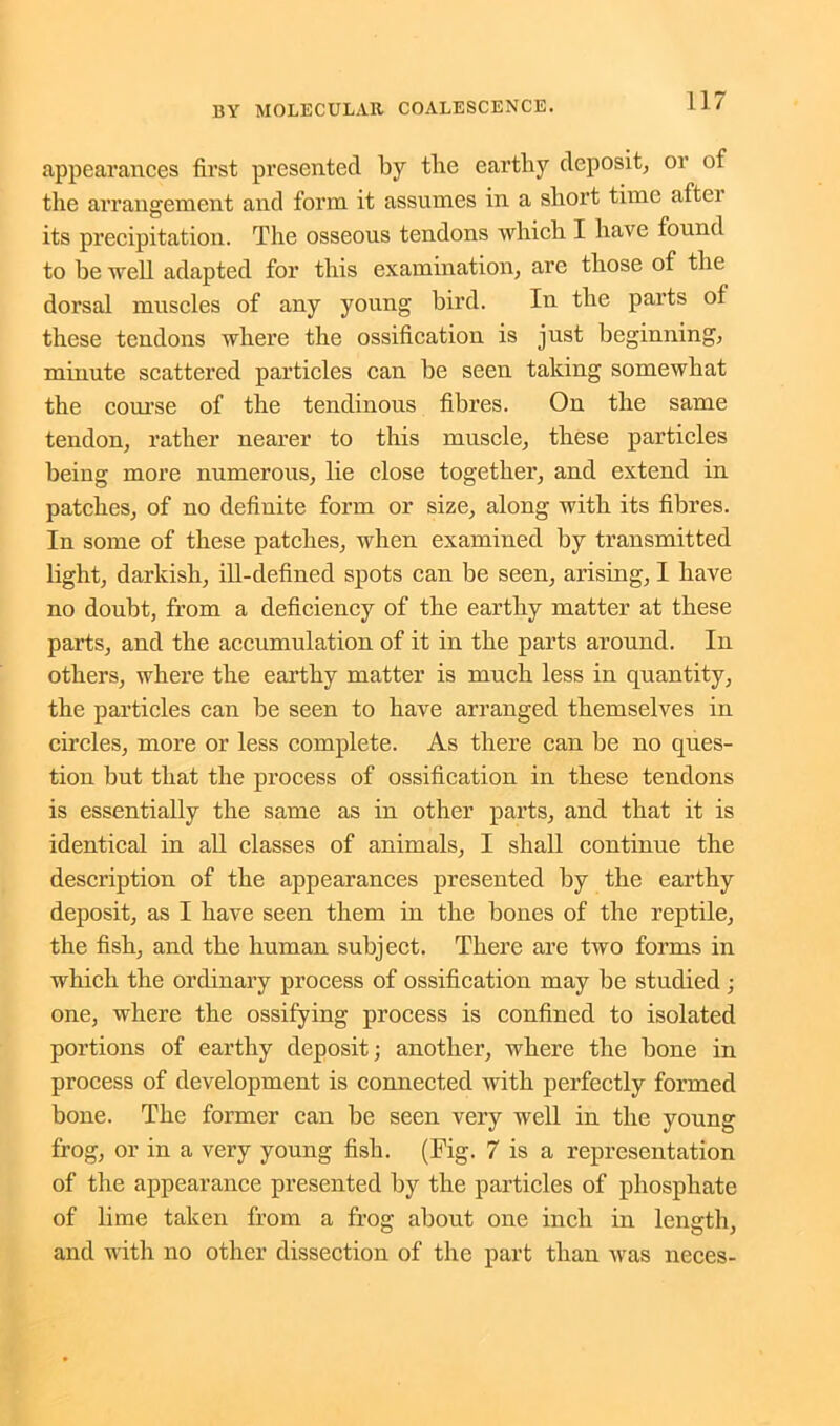 appearances first presented by the earthy deposit, or of the arrangement and form it assumes in a short time aftei its precipitation. The osseous tendons which I have found to be well adapted for this examination, are those of the dorsal muscles of any young bird. In the parts of these tendons where the ossification is just beginning, minute scattered particles can be seen taking somewhat the course of the tendinous fibres. On the same tendon, rather nearer to this muscle, these particles being more numerous, lie close together, and extend in patches, of no definite form or size, along with its fibres. In some of these patches, when examined by transmitted light, darkish, ill-defined spots can be seen, arising, I have no doubt, from a deficiency of the earthy matter at these parts, and the accumulation of it in the parts around. In others, where the earthy matter is much less in quantity, the particles can be seen to have arranged themselves in circles, more or less complete. As there can be no ques- tion but that the process of ossification in these tendons is essentially the same as in other parts, and that it is identical in all classes of animals, I shall continue the description of the appearances presented by the earthy deposit, as I have seen them in the bones of the reptile, the fish, and the human subject. There are two forms in which the ordinary process of ossification may be studied ; one, where the ossifying process is confined to isolated portions of earthy deposit; another, where the bone in process of development is connected with perfectly formed bone. The former can be seen very well in the young frog, or in a very young fish. (Fig. 7 is a representation of the appearance presented by the particles of phosphate of lime taken from a frog about one inch in length, and with no other dissection of the part than was neces-