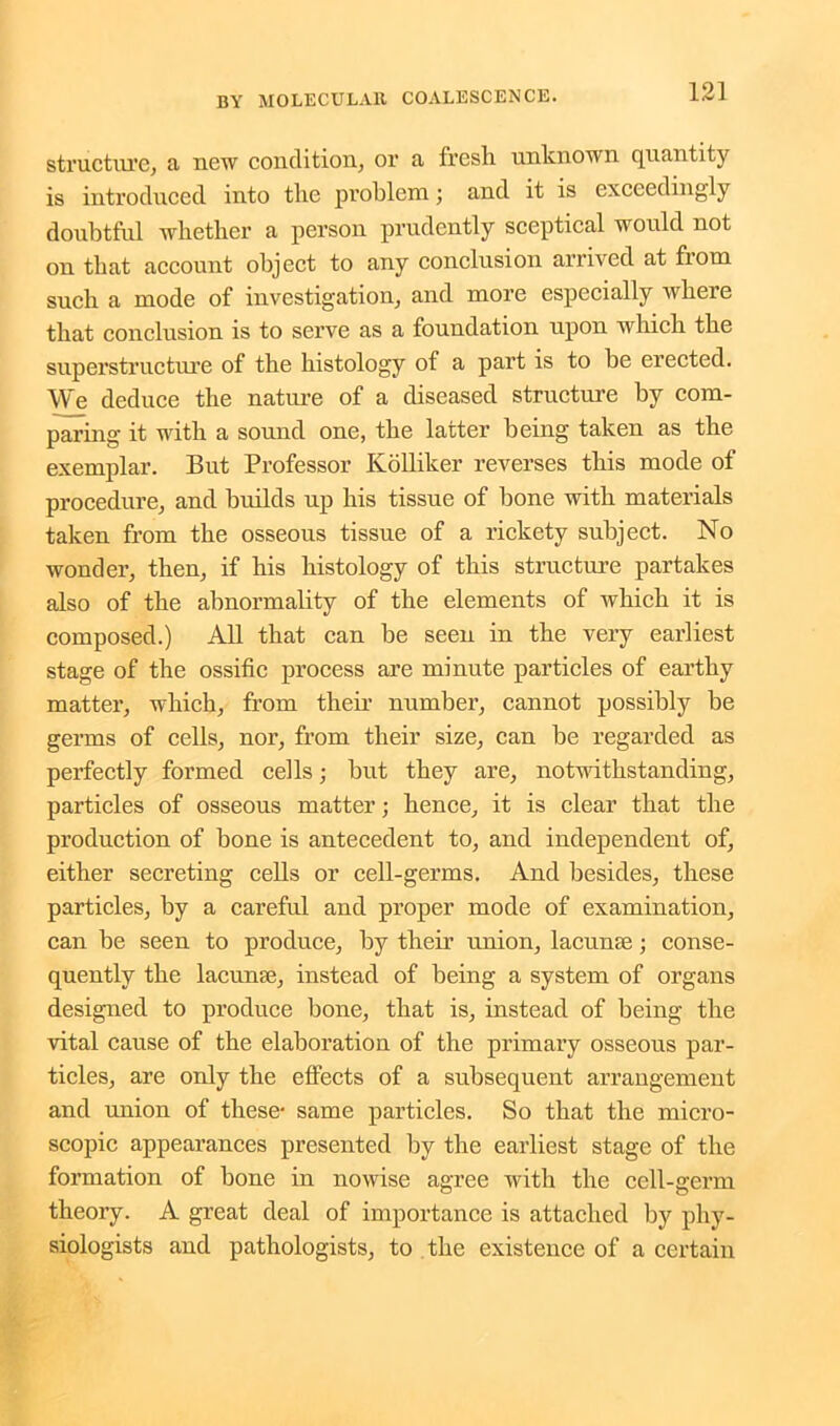 structure, a new condition, or a fresli unknown quantity is introduced into the problem; and it is exceedingly doubtful whether a person prudently sceptical would not on that account object to any conclusion arrived at from such a mode of investigation, and more especially where that conclusion is to serve as a foundation upon which the superstructure of the histology of a part is to be erected. We deduce the nature of a diseased structure by com- paring it with a sound one, the latter being taken as the exemplar. But Professor Kolliker reverses this mode of procedure, and builds up his tissue of bone with materials taken from the osseous tissue of a rickety subject. No wonder, then, if his histology of this structure partakes also of the abnormality of the elements of which it is composed.) All that can be seen in the very earliest stage of the ossific process are minute particles of earthy matter, which, from their number, cannot possibly be germs of cells, nor, from their size, can be regarded as perfectly formed cells; but they are, notwithstanding, particles of osseous matter; hence, it is clear that the production of bone is antecedent to, and independent of, either secreting cells or cell-germs. And besides, these particles, by a careful and proper mode of examination, can be seen to produce, by their union, lacuna;; conse- quently the lacunae, instead of being a system of organs designed to produce bone, that is, instead of being the vital cause of the elaboration of the primary osseous par- ticles, are only the effects of a subsequent arrangement and union of these- same particles. So that the micro- scopic appearances presented by the earliest stage of the formation of bone in nowise agree with the cell-germ theory. A great deal of importance is attached by phy- siologists and pathologists, to the existence of a certain