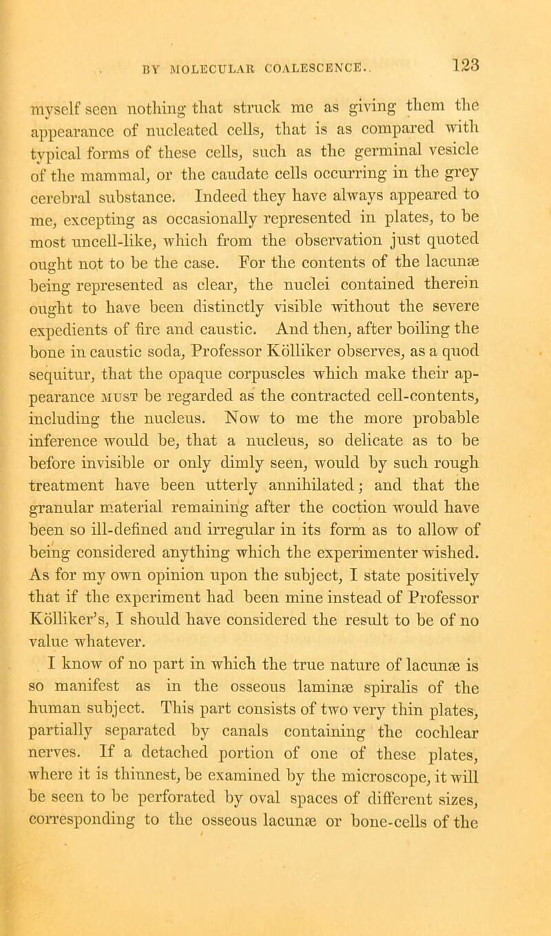 myself seen nothing that struck me as giving them the appearance of nucleated cells, that is as compared with typical forms of these cells, such as the germinal vesicle of the mammal, or the caudate cells occurring in the grey cerebral substance. Indeed they have always appeared to me, excepting as occasionally represented in plates, to be most uncell-like, which from the observation just quoted ought not to be the case. For the contents of the lacunae being represented as clear, the nuclei contained therein ought to have been distinctly visible without the severe expedients of fire and caustic. And then, after boiling the bone in caustic soda, Professor Kolliker observes, as a quod sequitur, that the opaque corpuscles which make their ap- pearance must be regarded as the contracted cell-contents, including the nucleus. Now to me the more probable inference would be, that a nucleus, so delicate as to be before invisible or only dimly seen, would by such rough treatment have been utterly annihilated; and that the granular material remaining after the coction would have been so ill-defined and irregular in its form as to allow of being considered anything which the experimenter wished. As for my own opinion upon the subject, I state positively that if the experiment had been mine instead of Professor Kolliker’s, I should have considered the result to be of no value whatever. I know of no part in which the true nature of lacume is so manifest as in the osseous lam hue spiralis of the human subject. This part consists of two very thin plates, partially separated by canals containing the cochlear nerves. If a detached portion of one of these plates, where it is thinnest, be examined by the microscope, it will be seen to be perforated by oval spaces of different sizes, corresponding to the osseous lacunae or bone-cells of the