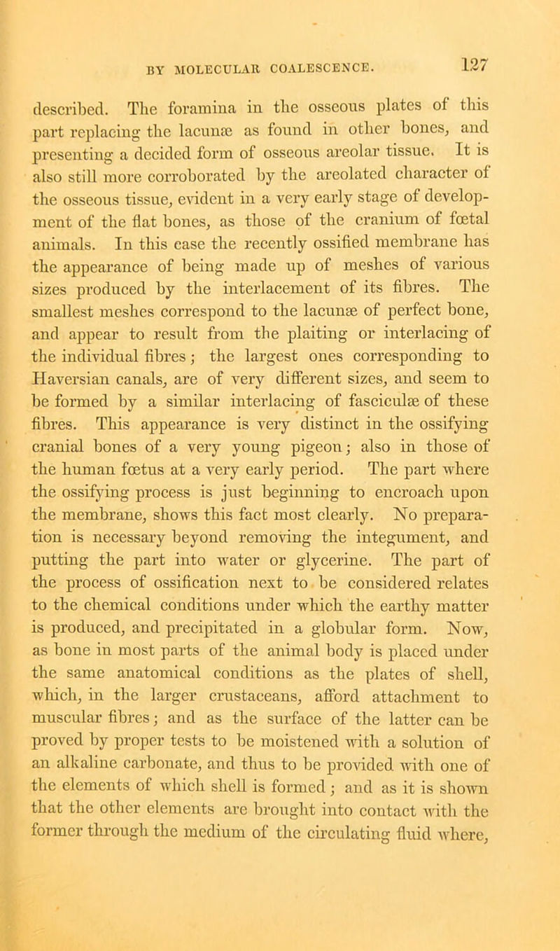 described. The foramina in the osseous plates of this part replacing the lacuna? as found in other bones, and presenting a decided form of osseous areolar tissue. It is also still more corroborated by the areolated character of the osseous tissue, evident in a very early stage of develop- ment of the flat bones, as those of the cranium of foetal animals. In this case the recently ossified membrane has the appearance of being made up of meshes of various sizes produced by the interlacement of its fibres. The smallest meshes correspond to the lacunae of perfect bone, and appear to result from the plaiting or interlacing of the individual fibres; the largest ones corresponding to Haversian canals, are of very different sizes, and seem to be formed by a similar interlacing of fasciculae of these fibres. This appearance is very distinct in the ossifying cranial bones of a very young pigeon; also in those of the human foetus at a very early period. The part where the ossifying process is just beginning to encroach upon the membrane, shows this fact most clearly. No prepara- tion is necessary beyond removing the integument, and putting the part into water or glycerine. The part of the process of ossification nest to be considered relates to the chemical conditions under which the earthy matter is produced, and precipitated in a globular form. Now, as bone in most parts of the animal body is placed under the same anatomical conditions as the plates of shell, which, in the larger crustaceans, afford attachment to muscular fibres; and as the surface of the latter can be proved by proper tests to be moistened with a solution of an alkaline carbonate, and thus to be provided with one of the elements of which shell is formed; and as it is shown that the other elements are brought into contact with the former through the medium of the circulating fluid where,