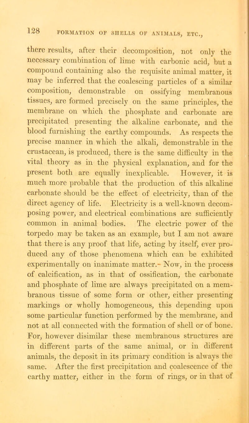 there results, after their decomposition, not only the necessary combination of lime with carbonic acid, but a compound containing also the requisite animal matter, it may be inferred that the coalescing particles of a similar composition, demonstrable on ossifying membranous tissues, are formed precisely on the same principles, the membrane on which the phosphate and carbonate are precipitated presenting the alkaline carbonate, and the blood furnishing the earthy compounds. As respects the precise manner in which the alkali, demonstrable in the crustacean, is produced, there is the same difficulty in the vital theory as in the physical explanation, and for the present both are equally inexplicable. However, it is much more probable that the production of this alkaline carbonate should be the effect of electricity, than of the direct agency of life. Electricity is a well-known decom- posing power, and electrical combinations are sufficiently common in animal bodies. The electric power of the torpedo may be taken as an example, but I am not aware that there is any proof that life, acting by itself, ever pro- duced any of those phenomena which can be exhibited experimentally on inanimate matter.- Now, in the process of calcification, as in that of ossification, the carbonate and phosphate of lime are always precipitated on a mem- branous tissue of some form or other, either presenting markings or wholly homogeneous, this depending upon some particular function performed by the membrane, and not at all connected with the formation of shell or of bone. For, however disimilar these membranous structures are in different parts of the same animal, or in different animals, the deposit in its primary condition is always the same. After the first precipitation and coalescence of the earthy matter, either in the form of rings, or in that of