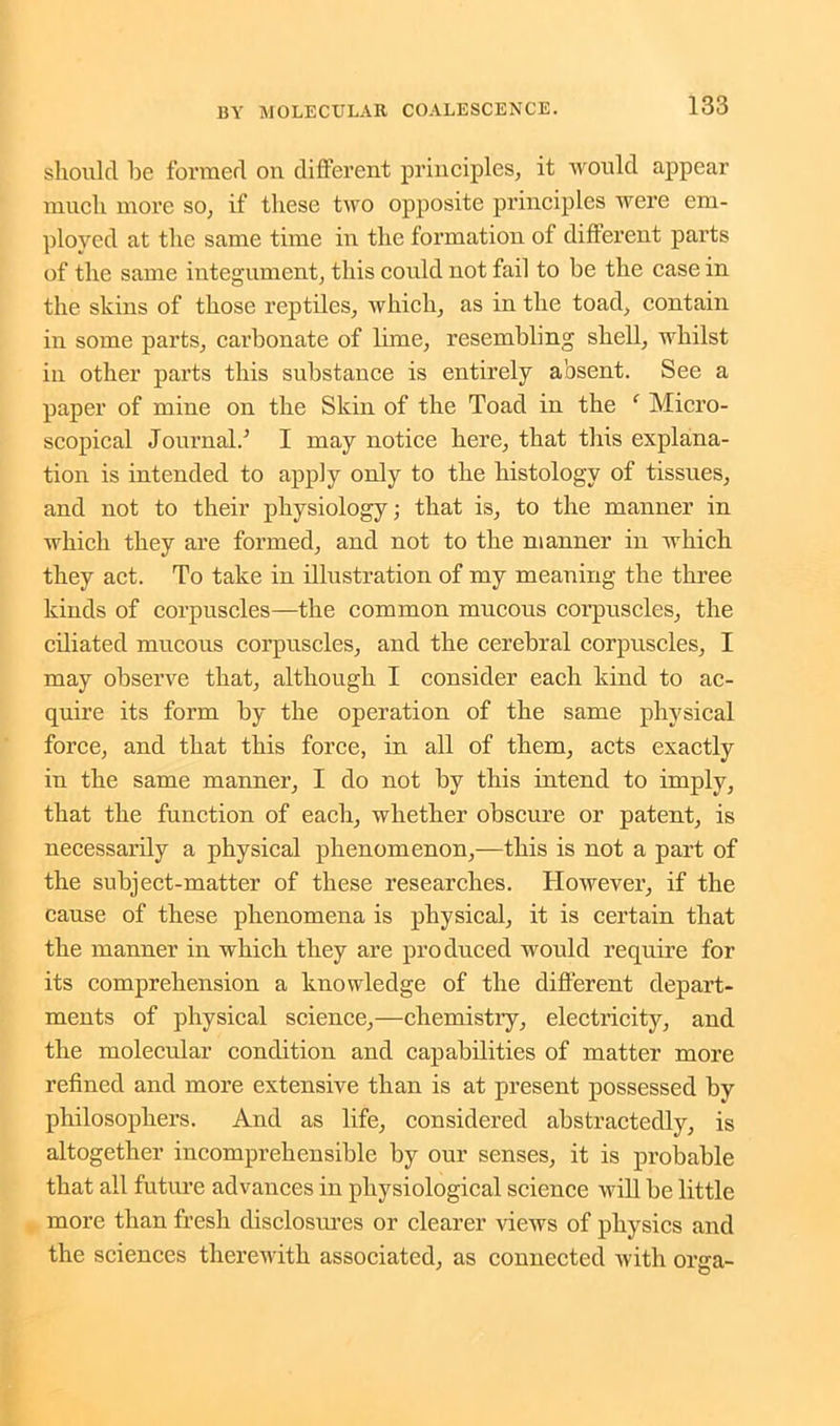should be formed on different principles, it would appear much more so, if these two opposite principles were em- ployed at the same time in the formation of different parts of the same integument, this could not fail to be the case in the skins of those reptiles, which, as in the toad, contain in some parts, carbonate of lime, resembling shell, whilst in other parts this substance is entirely absent. See a paper of mine on the Skin of the Toad in the ‘ Micro- scopical Journal.’ I may notice here, that this explana- tion is intended to apply only to the histology of tissues, and not to their physiology; that is, to the manner in which they are formed, and not to the manner in which they act. To take in illustration of my meaning the three kinds of corpuscles—the common mucous corpuscles, the ciliated mucous corpuscles, and the cerebral corpuscles, I may observe that, although I consider each kind to ac- quire its form by the operation of the same physical force, and that this force, in all of them, acts exactly in the same manner, I do not by this intend to imply, that the function of each, whether obscure or patent, is necessarily a physical phenomenon,—this is not a part of the subject-matter of these researches. However, if the cause of these phenomena is physical, it is certain that the manner in which they are produced would require for its comprehension a knowledge of the different depart- ments of physical science,—chemistry, electricity, and the molecular condition and capabilities of matter more refined and more extensive than is at present possessed by philosophers. And as life, considered abstractedly, is altogether incomprehensible by our senses, it is probable that all future advances in physiological science will be little more than fresh disclosures or clearer views of physics and the sciences therewith associated, as connected with orjra-