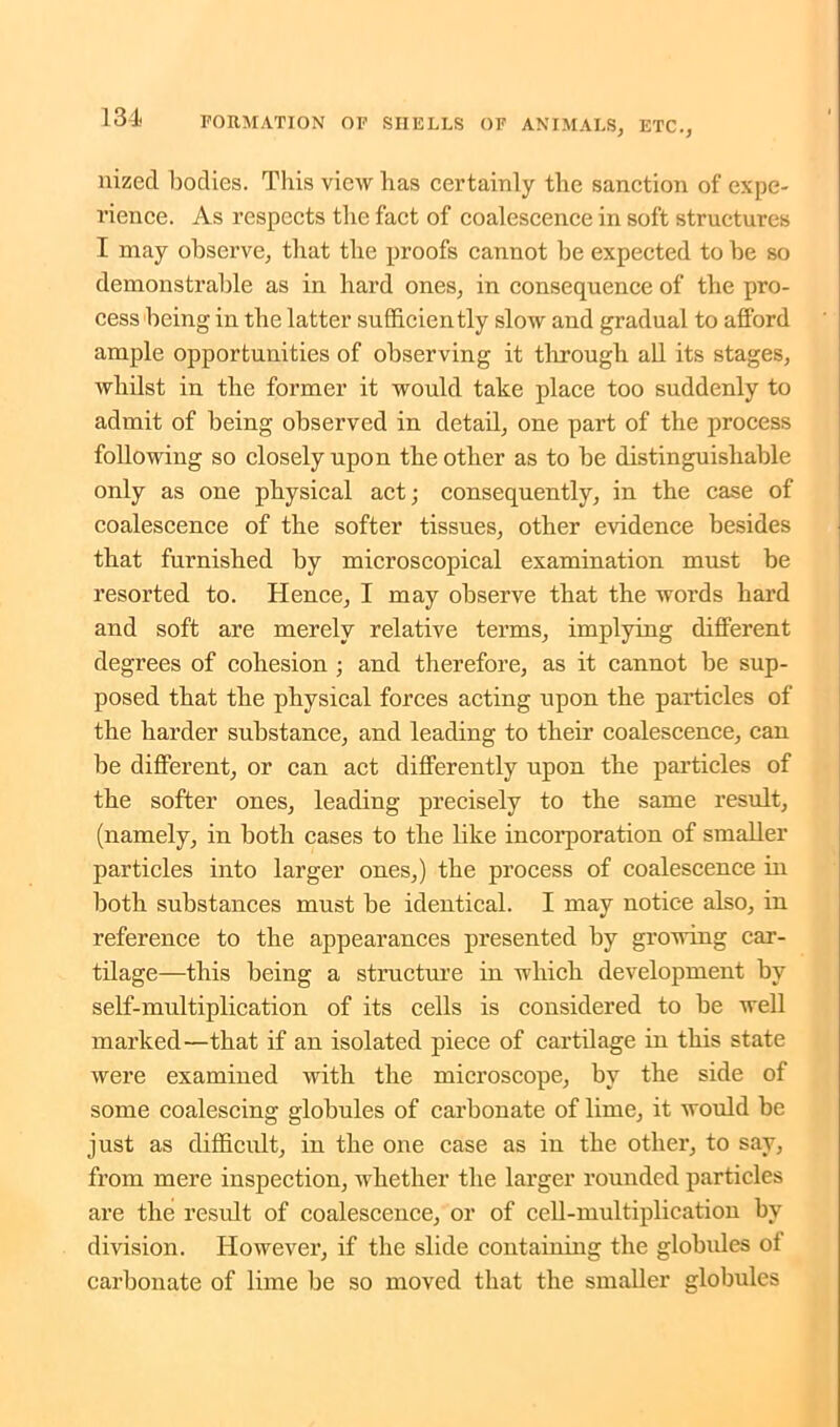 nized bodies. This view has certainly the sanction of expe- rience. As respects the fact of coalescence in soft structures I may observe, that the proofs cannot be expected to be so demonstrable as in hard ones, in consequence of the pro- cess being in the latter sufficiently slow and gradual to afford ample opportunities of observing it through all its stages, whilst in the former it would take place too suddenly to admit of being observed in detail, one part of the process following so closely upon the other as to be distinguishable only as one physical act; consequently, in the case of coalescence of the softer tissues, other evidence besides that furnished by microscopical examination must be resorted to. Hence, I may observe that the words hard and soft are merely relative terms, implying different degrees of cohesion ; and therefore, as it cannot be sup- posed that the physical forces acting upon the particles of the harder substance, and leading to their coalescence, can be different, or can act differently upon the particles of the softer ones, leading precisely to the same result, (namely, in both cases to the like incorporation of smaller particles into larger ones,) the process of coalescence in both substances must be identical. I may notice also, in reference to the appearances presented by growing car- tilage—this being a structure in which development by self-multiplication of its cells is considered to be well marked—that if an isolated piece of cartilage in this state were examined with the microscope, by the side of some coalescing globules of carbonate of lime, it would be just as difficult, in the one case as in the other, to say, from mere inspection, whether the larger rounded particles are the result of coalescence, or of cell-multiplication by division. However, if the slide containing the globules of carbonate of lime be so moved that the smaller globules