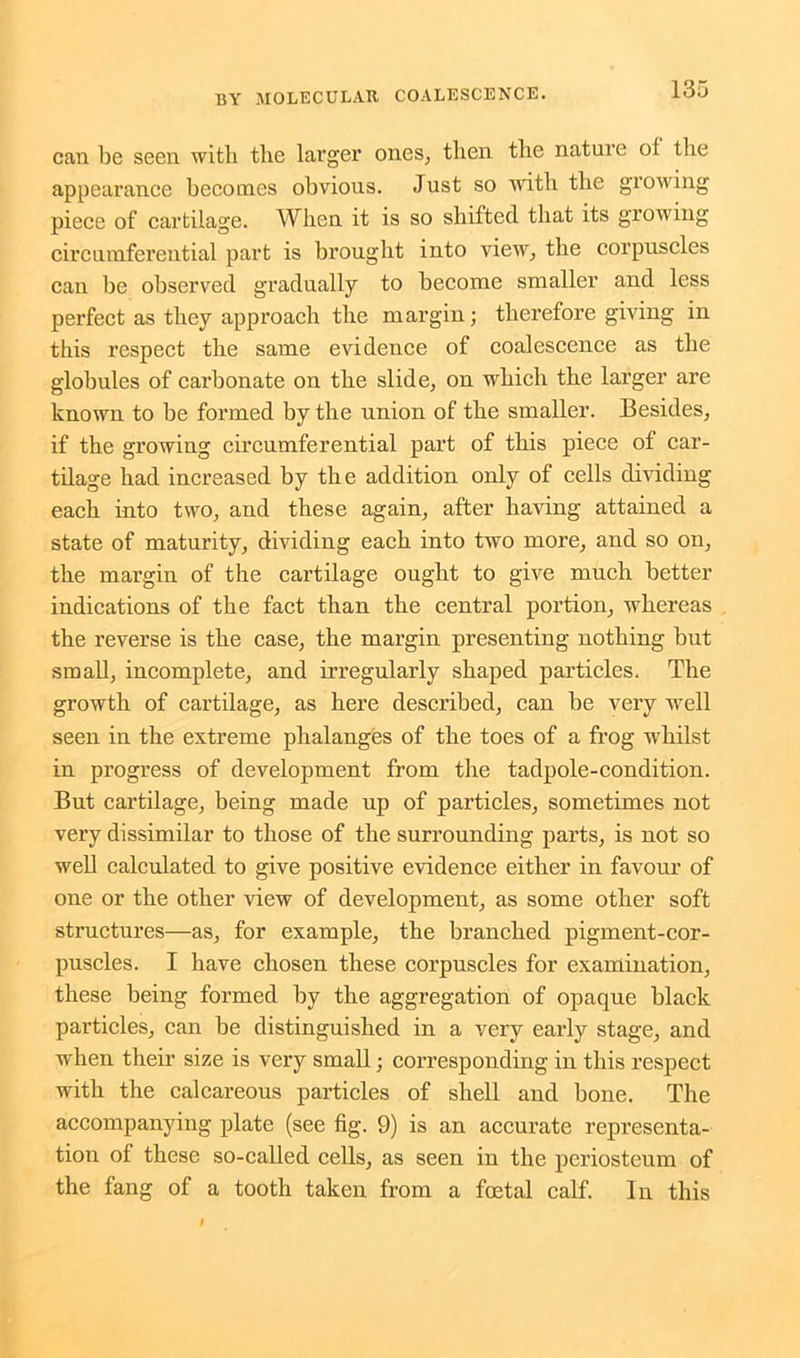 can be seen with the larger ones, then the nature of the appearance becomes obvious. Just so with the growing piece of cartilage. When it is so shifted that its growing circumferential part is brought into view, the corpuscles can be observed gradually to become smaller and less perfect as they approach the margin; therefore giving in this respect the same evidence of coalescence as the globules of carbonate on the slide, on which the larger are known to be formed by the union of the smaller. Besides, if the growing circumferential part of this piece of car- tilage had increased by the addition only of cells dividing each into two, and these again, after having attained a state of maturity, dividing each into two more, and so on, the margin of the cartilage ought to give much better indications of the fact than the central portion, whereas the reverse is the case, the margin presenting nothing but small, incomplete, and irregularly shaped particles. The growth of cartilage, as here described, can be very well seen in the extreme phalanges of the toes of a frog whilst in progress of development from the tadpole-condition. But cartilage, being made up of particles, sometimes not very dissimilar to those of the surrounding parts, is not so well calculated to give positive evidence either in favour of one or the other view of development, as some other soft structures—as, for example, the branched pigment-cor- puscles. I have chosen these corpuscles for examination, these being formed by the aggregation of opaque black particles, can be distinguished in a very early stage, and when their size is very small; corresponding in this respect with the calcareous particles of shell and bone. The accompanying plate (see fig. 9) is an accurate representa- tion of these so-called cells, as seen in the periosteum of the fang of a tooth taken from a foetal calf. In this