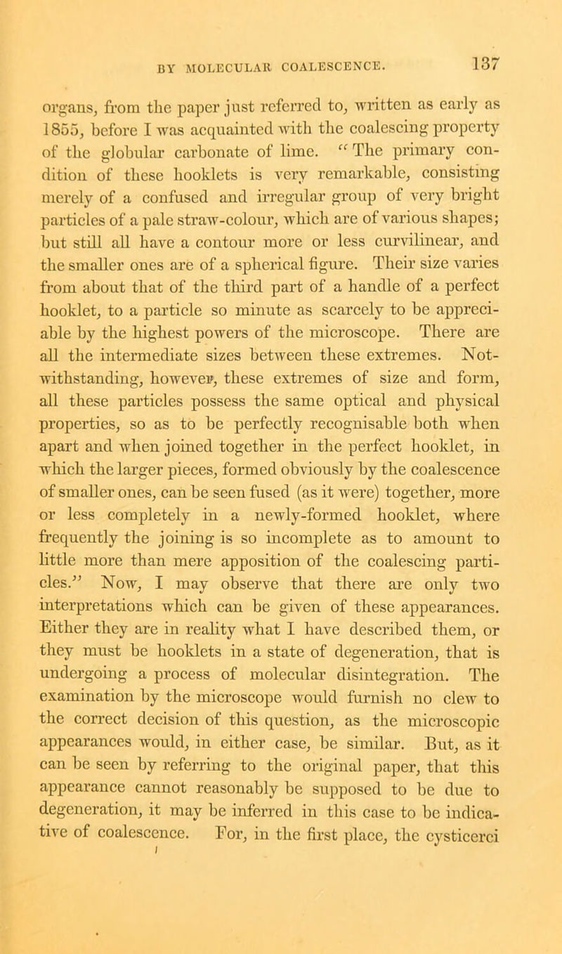 organs, from the paper just referred to, written as early as 1855, before I was acquainted with the coalescing property of the globular carbonate of lime. “ The primary con- dition of these booklets is very remarkable, consisting merely of a confused and irregular group of very bright particles of a pale straw-colour, which are of various shapes; but still all have a contour more or less curvilinear, and the smaller ones are of a spherical figure. Their size varies from about that of the third part of a handle of a perfect hooklet, to a particle so minute as scarcely to be appreci- able by the highest powers of the microscope. There are all the intermediate sizes between these extremes. Not- withstanding, however, these extremes of size and form, all these particles possess the same optical and physical properties, so as to be perfectly recognisable both -when apart and when joined together in the perfect hooklet, in which the larger pieces, formed obviously by the coalescence of smaller ones, can be seen fused (as it were) together, more or less completely in a newly-formed hooklet, where frequently the joining is so incomplete as to amount to little more than mere apposition of the coalescing parti- cles.” Now, I may observe that there are only two interpretations which can be given of these appearances. Either they are in reality what I have described them, or they must be hooklets in a state of degeneration, that is undergoing a process of molecular disintegration. The examination by the microscope would furnish no clew to the correct decision of this question, as the microscopic appearances would, in either case, be similar. But, as it can be seen by referring to the original paper, that this appearance cannot reasonably be supposed to be due to degeneration, it may be inferred in this case to be indica- tive of coalescence. Eor, in the first place, the cysticerci