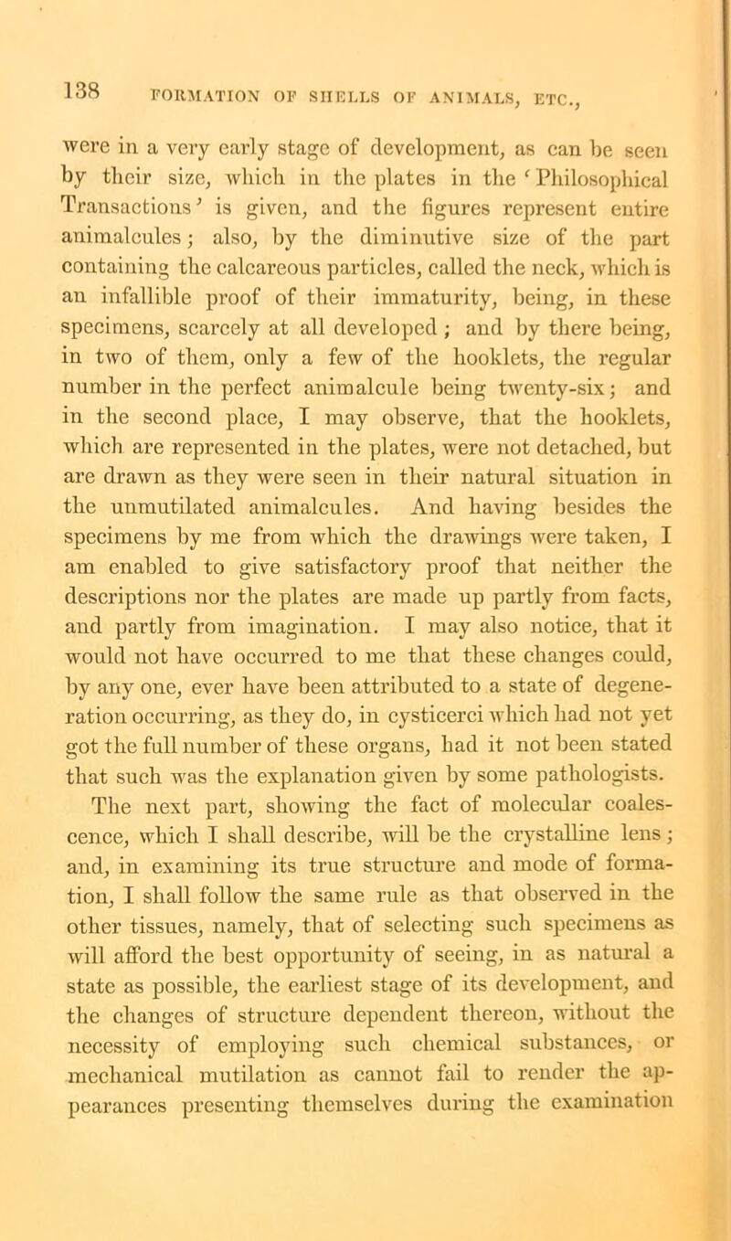 were in a very early stage of development, as can be seen by their size, which in the plates in the f Philosophical Transactions ’ is given, and the figures represent entire animalcules; also, by the diminutive size of the part containing the calcareous particles, called the neck, which is an infallible proof of their immaturity, being, in these specimens, scarcely at all developed ; and by there being, in two of them, only a few of the booklets, the regular number in the perfect animalcule being twenty-six; and in the second place, I may observe, that the booklets, which are represented in the plates, were not detached, but are drawn as they were seen in their natural situation in the unmutilated animalcules. And having besides the specimens by me from which the drawings were taken, I am enabled to give satisfactory proof that neither the descriptions nor the plates are made up partly from facts, and partly from imagination. I may also notice, that it would not have occurred to me that these changes could, by any one, ever have been attributed to a state of degene- ration occurring, as they do, in cysticerci which had not yet got the full number of these organs, had it not been stated that such was the explanation given by some pathologists. The next part, showing the fact of molecular coales- cence, which I shall describe, will be the crystalline lens; and, in examining its true structure and mode of forma- tion, I shall follow the same rule as that observed in the other tissues, namely, that of selecting such specimens as will afford the best opportunity of seeing, in as natural a state as possible, the earliest stage of its development, and the changes of structure dependent thereon, without the necessity of employing such chemical substances, or mechanical mutilation as cannot fail to render the ap- pearances presenting themselves during the examination