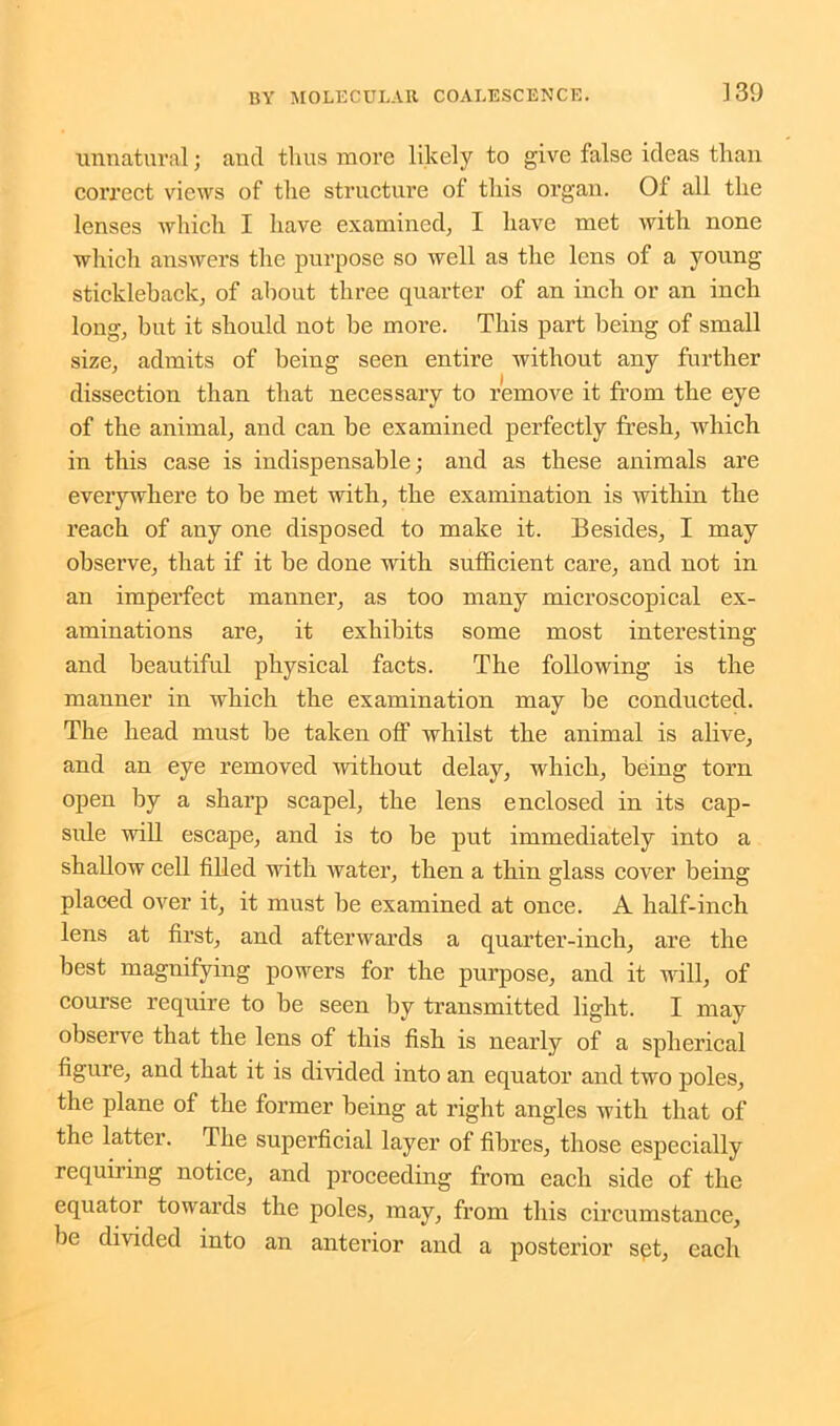 unnatural; and thus more likely to give false ideas than correct views of tine structure of this organ. 01 all the lenses which I have examined; I have met with none which answers the purpose so well as the lens of a young stickleback; of about three quarter of an inch or an inch long, but it should not be more. This part being of small size, admits of being seen entire without any further dissection than that necessary to remove it from the eye of the animal, and can be examined perfectly fresh, which in this case is indispensable; and as these animals are everywhere to be met with, the examination is within the reach of any one disposed to make it. Besides, I may observe, that if it he done with sufficient care, and not in an imperfect manner, as too many microscopical ex- aminations are, it exhibits some most interesting and beautiful physical facts. The following is the manner in which the examination may be conducted. The head must be taken off whilst the animal is alive, and an eye removed without delay, which, being torn open by a sharp scapel, the lens enclosed in its cap- sule will escape, and is to be put immediately into a shallow cell filled with water, then a thin glass cover being placed over it, it must be examined at once. A half-inch lens at first, and afterwards a quarter-inch, are the best magnifying powers for the purpose, and it will, of course require to he seen by transmitted light. I may observe that the lens of this fish is nearly of a spherical figure, and that it is divided into an equator and two poles, the plane of the former being at right angles with that of the latter. The superficial layer of fibres, those especially requiring notice, and proceeding from each side of the equator towards the poles, may, from this circumstance, be divided into an anterior and a posterior spt, each