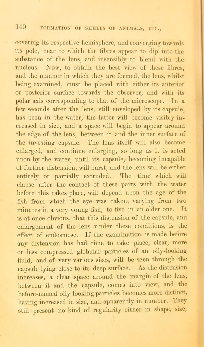 covering its respective hemisphere, and converging towards its pole, near to which the fibres appear to dip into the substance of the lens, and insensibly to blend with the nucleus. Now, to obtain the best view of these fibres, and the manner in which they are formed, the lens, whilst being examined, must he placed with either its anterior or posterior surface towards the observer, and with its polar axis corresponding to that of the microscope. In a few seconds after the lens, still enveloped by its capsule, has been in the water, the latter will become visibly in- creased in size, and a space will begin to appear around the edge of the lens, between it and the inner surface of the investing capsule. The lens itself will also become enlarged, and continue enlarging, so long as it is acted upon by the water, until its capsule, becoming incapable of further distension, will hurst, and the lens will he either entirely or partially extruded. The time which will elapse after the contact of these parts with the water before this tabes place, will depend upon the age of the fish from which the eye was taken, varying from two minutes in a very young fish, to five in an older one. It is at once obvious, that this distension of the capsule, and enlargement of the lens under these conditions, is the effect of endosmose. If the examination is made before any distension has had time to take place, clear, more or less compressed globular particles of an oilv-looking fluid, and of very various sizes, will be seen through the capsule lying close to its deep surface. As the distension increases, a clear space around the margin of the lens, between it and the capsule, comes into view, and the before-named oily looking particles becomes more distinct, having increased in size, and apparently in number. Ihey still present no kind of regularity either in shape, size,