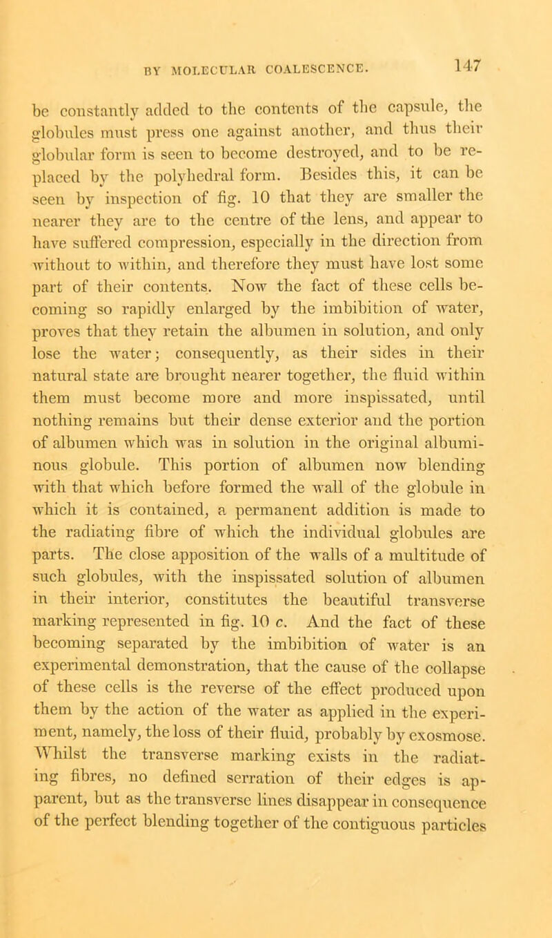 be constantly added to the contents of the capsule, the globules must press one against another, and thus their globular form is seen to become destroyed, and to be re- placed by the polyhedral form. Besides this, it can be seen by inspection of fig. 10 that they are smaller the nearer they are to the centre of the lens, and appear to have suffered compression, especially in the direction from without to within, and therefore they must have lost some part of their contents. Now the fact of these cells be- coming so rapidly enlarged by the imbibition of water, proves that they retain the albumen in solution, and only lose the water; consequently, as their sides in their natural state are brought nearer together, the fluid within them must become more and more inspissated, until nothing remains but their dense exterior and the portion of albumen which was in solution in the original albumi- nous globule. This portion of albnmen now blending with that which before formed the wall of the globule in which it is contained, a permanent addition is made to the radiating fibre of which the individual globules are parts. The close apposition of the walls of a multitude of such globules, with the inspissated solution of albumen in their interior, constitutes the beautiful transverse marking represented in fig. 10 c. And the fact of these becoming separated by the imbibition of water is an experimental demonstration, that the cause of the collapse of these cells is the reverse of the effect produced upon them by the action of the water as applied in the experi- ment, namely, the loss of their fluid, probably by exosmose. Whilst the transverse marking exists in the radiat- ing fibres, no defined serration of their edges is ap- parent, but as tbe transverse lines disappear in consequence of the perfect blending together of the contiguous particles