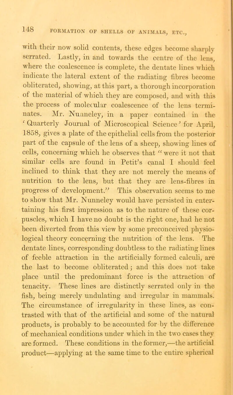 with their now solid contents, these edges become sharply serrated. Lastly, in and towards the centre of the lens, where the coalescence is complete, the dentate lines which indicate the lateral extent of the radiating fibres become obliterated, showing, at this part, a thorough incorporation of the material of which they are composed, and with this the process of molecular coalescence of the lens termi- nates. Mr. Nuuneley, in a paper contained in the ‘Quarterly Journal of Microscopical Science’ for April, 1858, gives a plate of the epithelial cells from the posterior part of the capsule of the lens of a sheep, showing lines of cells, concerning which he observes that “ were it not that similar cells are found in Petit’s canal I should feel inclined to think that they are not merely the means of nutrition to the lens, but that they are lens-fibres in progress of development.” This observation seems to me to show that Mr. Nunneley would have persisted in enter- taining his first impression as to the nature of these cor- puscles, which I have no doubt is the right one, had he not been diverted from this view by some preconceived physio- logical theory concerning the nutrition of the lens. The dentate lines, corresponding doubtless to the radiating lines of feeble attraction in the artificially formed calculi, are the last to become obliterated; and this does not take place until the predominant force is the attraction of tenacity. These lines are distinctly serrated only in the fish, being merely undulating and irregular in mammals. The circumstance of irregularity in these fines, as con- trasted with that of the artificial and some of the natural products, is probably to be accounted for by the difference of mechanical conditions under which in the two cases they are formed. These conditions in the former,—the artificial product—applying at the same time to the entire spherical