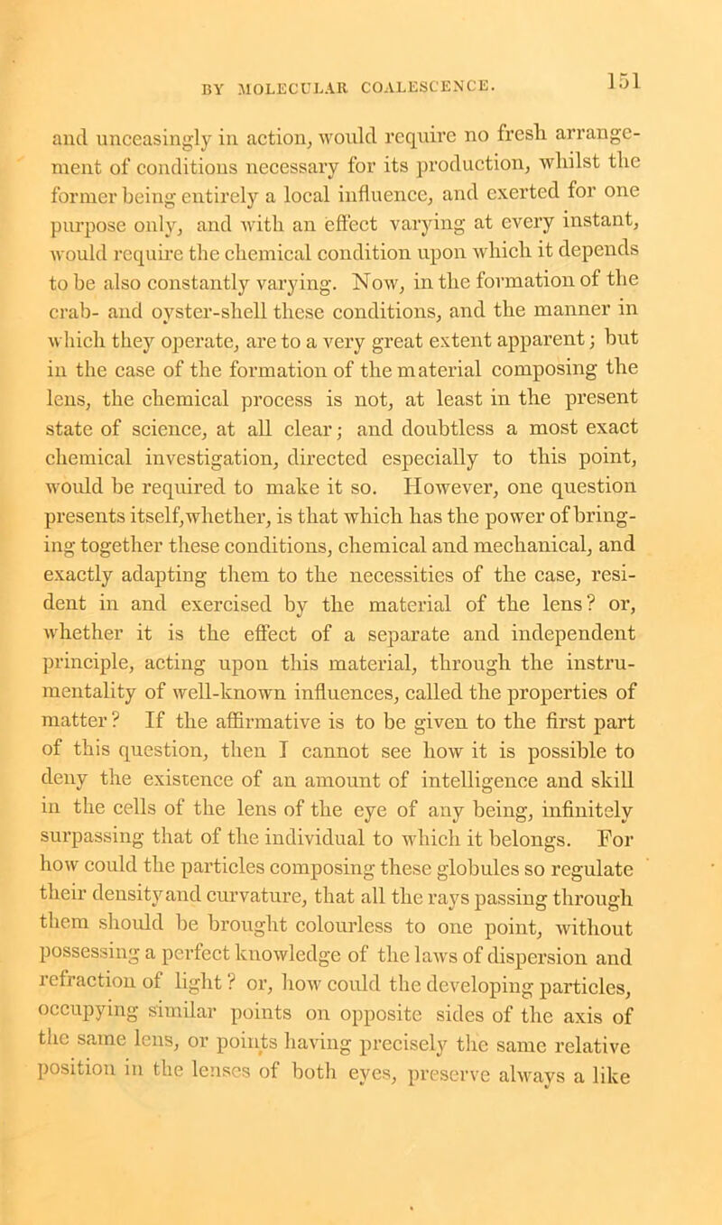 and unceasingly in action, would require no fresh arrange- ment of conditions necessary for its production, whilst the former being entirely a local influence, and exerted for one purpose only, and with an effect varying at every instant, would require the chemical condition upon which it depends to he also constantly varying. Now, in the formation of the crab- and oyster-shell these conditions, and the manner in which they operate, are to a very great extent apparent; hut in the case of the formation of the material composing the lens, the chemical process is not, at least in the present state of science, at all clear; and doubtless a most exact chemical investigation, directed especially to this point, would he required to make it so. However, one question presents itself,whether, is that which has the power of bring- ing together these conditions, chemical and mechanical, and exactly adapting them to the necessities of the case, resi- dent in and exercised by the material of the lens? or, whether it is the effect of a separate and independent principle, acting upon this material, through the instru- mentality of well-known influences, called the properties of matter? If the affirmative is to be given to the first part of this question, then I cannot see how it is possible to deny the existence of an amount of intelligence and skill in the cells of the lens of the eye of any being, infinitely surpassing that of the individual to which it belongs. For how could the particles composing these globules so regulate their densityand curvature, that all the rays passing through them should be brought colourless to one point, without possessing a perfect knowledge of the laws of dispersion and refraction ot light ? or, how could the developing particles, occupying similar points on opposite sides of the axis of the same lens, or points having precisely the same relative position in the lenses of both eyes, preserve always a like